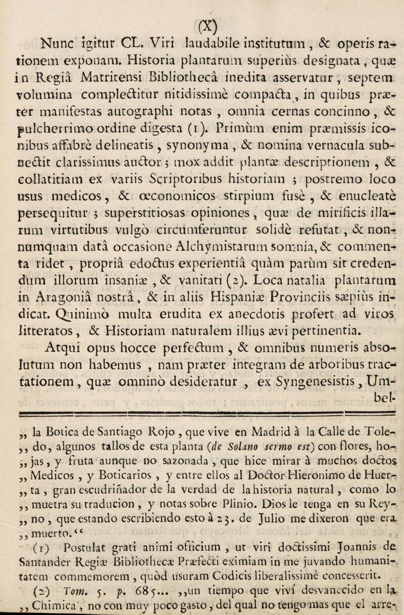 Nunc Igitur CL. Viri laudabile institutam , & operis ra¬ tionem exponam. Historia plantarum superius designata, qua: in Regia Matritensi Bibliotheca inedita asservatur, septem volumina compleftitur nitidissime compafta, in quibus prae¬ ter manifestas autographi notas , omnia cernas concinno, & pulcherrimo ordine digesta (i). Primum enim pramissis ico¬ nibus affabre delineatis ^ synonyma , & nomina vernacula sub- neftit clarissimus audor 5 mox addit planta descriptionem , & collatitiam ex variis Scriptoribus historiam ; postremo loco usus medicos, oeconomicos stirpium fuse , & enucleate persequitur 5 superstitiosas opiniones, qu^ de mirificis illa¬ rum virtutibus vulgo circumferuntur solide refutat non¬ numquam data occasione Alchymistarum somnia, & commen¬ ta ridet, propria edodus experientia quam parum sit creden¬ dum illorum insanise , & vanitati (2). Loca natalia plantarum in Aragonia nostra, & in aliis Hispania: Provinciis ssepius in¬ dicat. Quinimb multa erudita ex anecdotis profert ad viros litteratos, & Historiam naturalem illius a:vi pertinentia. Atqui opus hocce perfedum , & omnibus numeris abso¬ lutum non habemus , nam pr^ter integram de arboribus trac¬ tationem , qua: omnino desideratur , ex Syngenesistis, Um- bel- ,, la Botica de Santiago Rojo , que vive en Madrid a Ia Calle de Tole- do, algunos tallosde esta plauta (de Solano sermo est) con flores, ho- ,, jas, y fruta^ aunque do sazonada , que hice mirar a muchos dod:os „ Medicos , y Boticarios , y entre ellos al Dodor Hieronimo de Huer^ ,, ta , gran escudrifiador de la verdad de la historia natural, como lo ,, muetra su traducion , y notas sobre Plinio. Diosie tenga en su Rey- „ no , que estando escribiendo esto a 23. de Julio me dixeron que era ,,miierto.‘‘ (x) Postulat grati animi officium , ut viri dodissimi Joannis de Santander Regia? Bibliothecas Praefedi eximiam in me juvando humani¬ tatem commemorem , quod usuram Codicis liberalissime concesserit. (2) To7n, 5. f, 685... ,,un tiempo que vivi desvanccido en Ia ,, Chimica, no con muy poco gasto, dei qual no tengo mas que el arre-