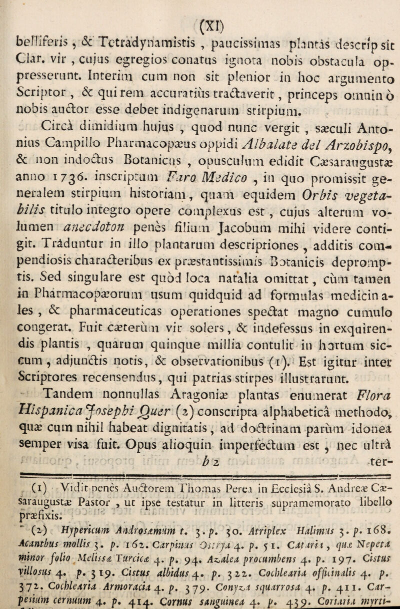 belliferis, <Sc Tetradynamistis , paucissimas plantas descripsit Clar. vir , cujus egregios conatus ignota nobis obstacula op¬ presserunt. Interim cum non sit plenior in hoc argumento Scriptor, & quirem accuratius tradaverit, princeps omnino nobis anclor esse debet indigenarum stirpium. Circa dimidiam hujus , quod nunc vergit , saeculi Anto¬ nius Campillo Pharmacopa^us oppidi Albalate dei ArzobispOj & non indoclus Botanicus , opusculum edidit C^esaraugustise anno 173^* inscripriim Faro Medico , in quo promissit ge¬ neralem stirpium historiam, quam equidem Orbis vegeta¬ bilis titulo integro opere complexus est, cujus alterum vo¬ lumen anecdoton penes filium Jacobum mihi videre conti¬ git. Traduntur in illo plantarum descriptiones, additis com¬ pendiosis chara£leribiis ex prcestantissimis Botanicis depromp¬ tis, Sed singulare est quod loca natalia omittat, cum tamen in Pharmacopia^orum usum quidquid ad formulas medicina¬ les , & pharmaceuticas operationes spedat magno cumulo congerat. Fuit cauterum vir solers, & indefessus in exquiren¬ dis plantis , quaruai quinque millia contulit in hortum sic¬ cum , adjunctis notis, & observationibus (i).^ Est igitur inter Scriptores recensendus, qui patrias stirpes illustrarunt. Tandem nonnullas Aragonise plantas enumerat Flora Hispanica Josephi Quer (2) conscripta alphabetica methodo^ quas cum nihil habeat dignitatis, ad doctrinam parum idonea semper visa fuit. Opus alioquin imperfedum esc , nec ultra ^ . b 2 ter- (i) Vidit penes Aiidtorein Thomas Perea in Ecclesia S. Andre.ie C^e- saraugustas Pastor , ut ipse testatur in litteris supramemorato libello praefixis: ' (i) Hjpericum AndroSd^mum 5./;. Atriplex Hallmus p* 16S, Acnntbus mollis i, p, 162, Carpinids Onrjx p. 51. Cntmty qu.zNepetx minor folio Melisse Turcicaz p, 94. Az,den procumbens 4, p. 197. Cistas yillosus p, 519. Cistus albidus^, p. 322. Cochlearia of/itinalis q.» p, 372, Cochlearia Armoracia p, 3 79* Conjz^a squarrosa 4. p, 411, C^r- pesium cernuum 4, p. 414. Cornus sanguinea 4. p. 439. Coriaria myrti-