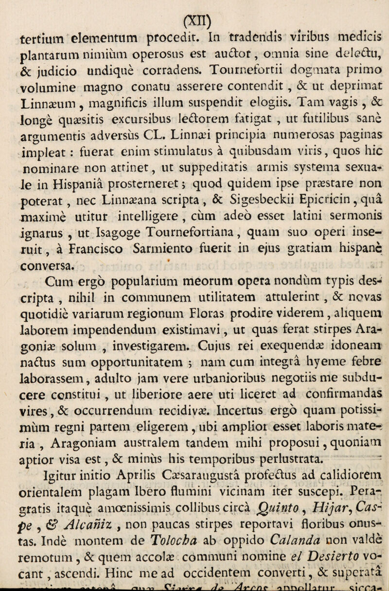 tertium elementum procedit. In tradendis viribus medicis plantarum nimium operosus est audor, omnia sine deledu, & judicio undique corradens. Tournefortii dogmata primo volumine magno conatu asserere contendit, & ut deprimat Linnseum, magnificis illum suspendit elogiis. Tam vagis, & longe quaesitis excursibus leftorem fatigat , ut futilibus sane argumentis adversus CL. Linnau principia numerosas paginas impleat: fuerat enim stimulatus a quibusdam viris, quos hic nominare non attinet, ut suppeditatis armis systema sexua^ -Je in Hispania prosterneret 5 quod quidem ipse praestare non poterat, nec Linnaeana scripta, & Sigesbeckii Epicricin, qua maxime utitur intelligere , cum adeo esset latini sermonis ignarus 5 ut Isagoge Tournefortiana, quam suo operi inse¬ ruit , a Francisco Sarmiento fuerit in ejus gratiam hispanc conversa. Cum ergo popularium meorum opera nondum typis des¬ cripta , nihil in communem utilitatem attulerint, & novas quotidie variarum regionum Floras prodire viderem, aliquem laborem impendendum existimavi, ut quas ferat stirpes Ara- gonias solum , investigarem. Cujus rei exequendae idoneam' nadus sum opportunitatem , nam cum integra hyeme febre laborassem, adulto jam vere urbanioribus negotiis me subdu- ^ cere constitui, ut liberiore aere uti liceret ad confirmandas vires, & occurrendum recidivas. Incertus ergo quam potissi¬ mum regni partem , eligerem, ubi amplior esset laboris mate¬ ria , Aragoniam australem tandem mihi proposui, quoniam aptior visa est, & minus his temporibus perlustrata. - Igitur initio Aprilis CiJesaraugusta profeftus ad calidiorem orientalem plagam Ibero flumini vicinam iter suscepi. Pera¬ gratis itaque amoenissimis collibus circa Quinto^ Hijar^Cas^ pe 5 & Alcaniz , non paucas stirpes reportavi floribus onus¬ tas. Inde montem de Tolocha ab oppido Calanda non valde remotum, & quem accote. communi nomine el Desierto vo¬ cant , ascendi. Hinc me ad occidentem converti, & superata