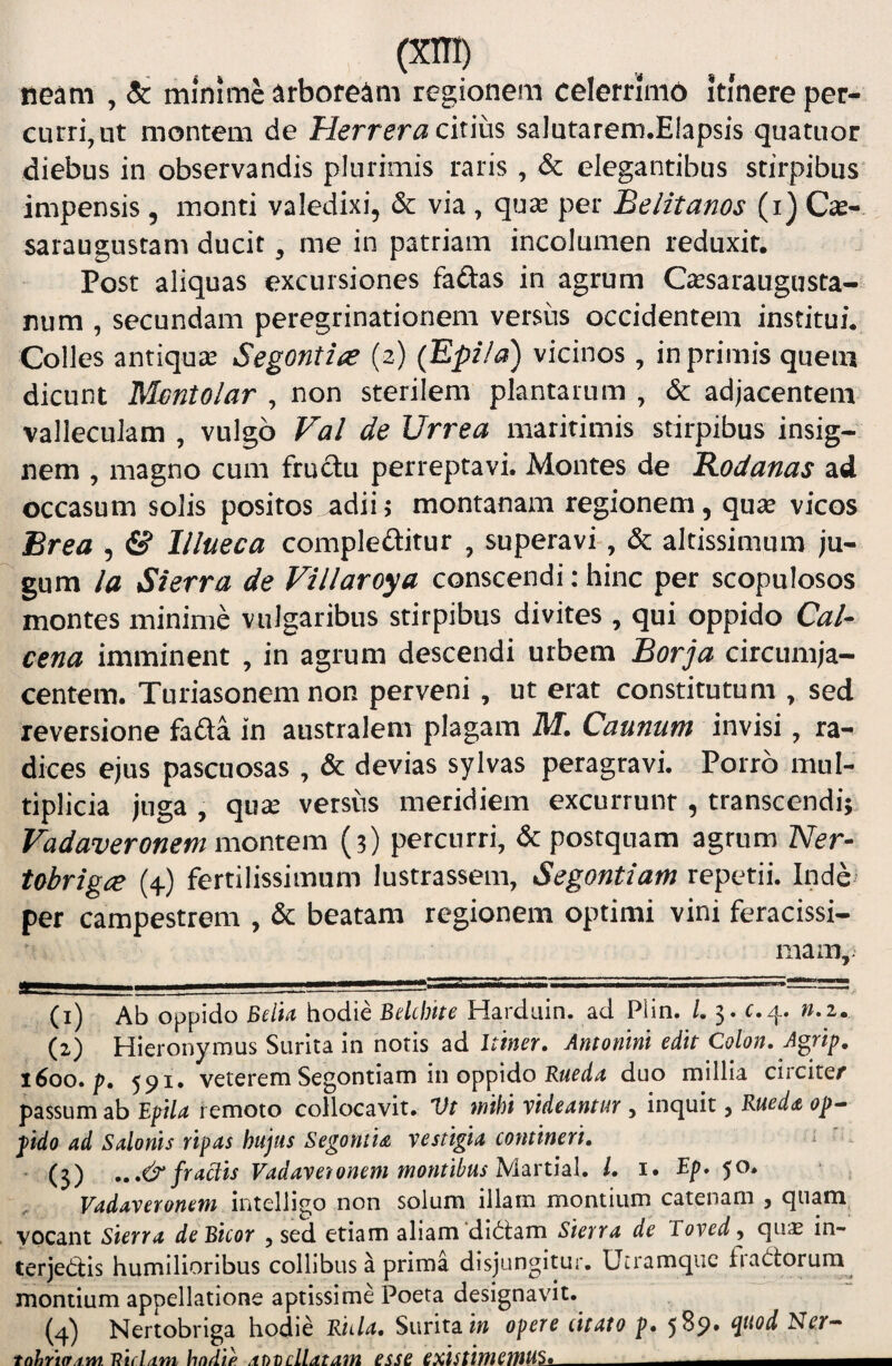 neam , & minime ^rbore^ni regionem celerrlmb itmere per¬ currimur montem de Herreracixms, salutarem.Elapsis quatuor diebus in observandis plurimis raris , & elegantibus stirpibus impensis, monti valedixi, dc via , qua^ per Beiitanos (i) Cas-. saraugustam ducit, me in patriam incolumen reduxit. Post aliquas excursiones faftas in agrum Cassaraugusta- num , secundam peregrinationem versiis occidentem institui. Colles antiquae Segonti^ (2) (Epi/a) vicinos, in primis quem dicunt Mmtolar , non sterilem plantarum , & adjacentem valleculam , vulgo Val de Urrea maritimis stirpibus insig¬ nem , magno cum fructu perreptavi. Montes de Rodanas ad occasum solis positos adii; montanam regionem, quse vicos Brea , & lllueca compleftitur , superavi-, & altissimum ju¬ gum Ia Sierra de Villaroya conscendi: hinc per scopulosos montes minime vulgaribus stirpibus divites , qui oppido Cal- cena imminent , in agrum descendi urbem Borja circumja¬ centem. Turiasonem non perveni , ut erat constitutum , sed reversione fafta in australem plagam M. Caunum invisi, ra¬ dices ejus pascuosas , & devias sylvas peragravi. Porro mul¬ tiplicia juga , qux versus meridiem excurrunt , transcendi; Vadaveronem montem (3) percurri, dc postquam agrum Ner- Ubrigce (4.) fertilissimum lustrassem, Segontiam repetii. Inde per campestrem , & beatam regionem optimi vini feracissi- mam,> (1) Ab oppido hodie Bdcbhe Hardiiin. ad Plin. /. 3. r.4. (2) Hieronymus Surita in noris ad Itiner. Antonm edit Colon. A^rip, 1600. p. 591. veterem Segontiam in oppido duo millia circiter passum ab EpiU remoto collocavit. Vt mihi videantur , inquit, Meda op^ pido ad Salonis ripas hujus Segontia vestigia contineri. * (3) .,.& fractis Vadavetonem montibus l. i. Ep. 50. Vadaveronem intelligo non solum illam montium catenam , quam vocant sierra deBicor , sed etiam aliam didiam Sierra de Toved y qu;E in- terjedlis humilioribus collibus a prima disjungitur. Utramqiic fiadlorum montium appellatione aptissime Poeta designavit. (4) Nertobriga hodie Riila. Surita i» opere citato p. 5^^» Ner-* Uifl/ini hndifi /tODcllatain esse existimemU^_ - - -