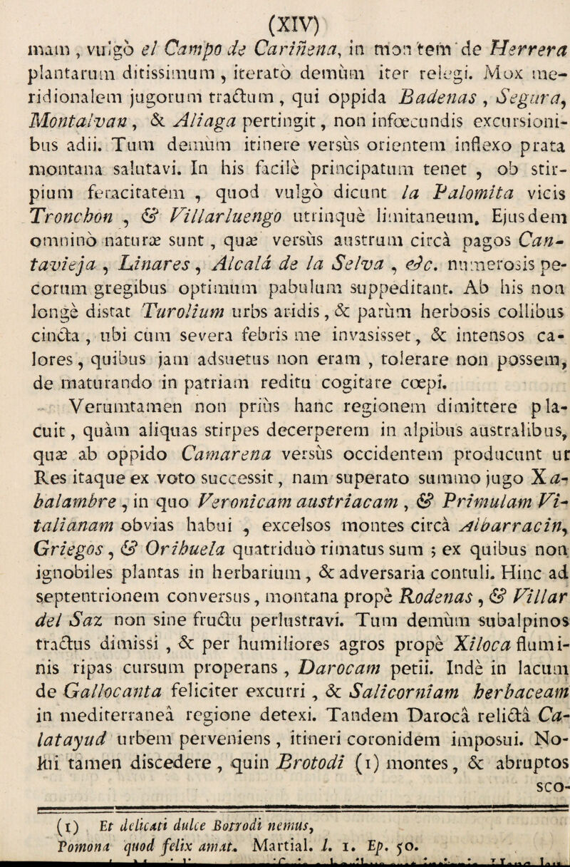 main , vulgo e! Campo cU Carimna, la mon tem de Herrera plantaruai ditissimum, iterato demuui iter relegi. Mox me¬ ridionalem jugorum tradum, qui oppida Badetias , Segura^ Montaivan , & Aliaga pertingit, non infoecundis excursioni¬ bus adii. Tum demiim itinere versus orientem inflexo prata montana salutavi. In his facile principatum tenet , ob stir¬ pium feracitatem , quod vulgo dicunt la Balomita vicis Tronchon , & Villarluengo utrinque limitaneum. Ejusdem omnino naturx sunt, qua^ versus austrum circa pagos Can^ tavieja , Unares ^ Alcala de la Selva , eJc, numerosis pe¬ corum gregibus optimum pabulum suppeditant. Ab his non longe distat Turolium urbs aridis, & parum herbosis collibus cincta , ubi cum severa febris me invasisset, & intensos ca¬ lores, quibus jam adsuetus non eram , tolerare non possem, de inaturando'in patriam reditu cogitare coepi. Verunitamen non prius hanc regionem dimittere pla¬ cuit, quam aliquas stirpes decerperem in alpibus australibus, qu2e ab oppido Camarena versus occidentem producunt ur Res itaque ex voto successit, nam superato summo jugo balambre, in quo Veronicam austriacam , & Primulam Vi^ talianam obvias habui ^ excelsos montes circa Albarraciny Griegos ^ & Orihuela quatriduo rimatus sum 5 ex quibus non. ignobiles plantas in herbarium, & adversaria contuli. Hinc ad septentrionem conversus, montana prope Rodenas, & Villar dei Saz non sine frudu perlustravi. Tum demum subalpinos tra£tus dimissi , tSc per humiliores agros prope flami¬ nis ripas cursum properans , Darocam petii. Inde in lacum de Gallocanta feliciter excurri, <3c Saltcorniam herbaceam in mediterranea regione detexi. Tandem Daroca relida Ca- latayud urbem perveniens, itineri coronidem imposui. No¬ lui tamen discedere, quin Brotodi (i) montes, dc abruptos sco- (i) Et ddtCAti dulce Botrodl nemus^ Vomona quod felix amat, Martial, i. i. Ep, <0.