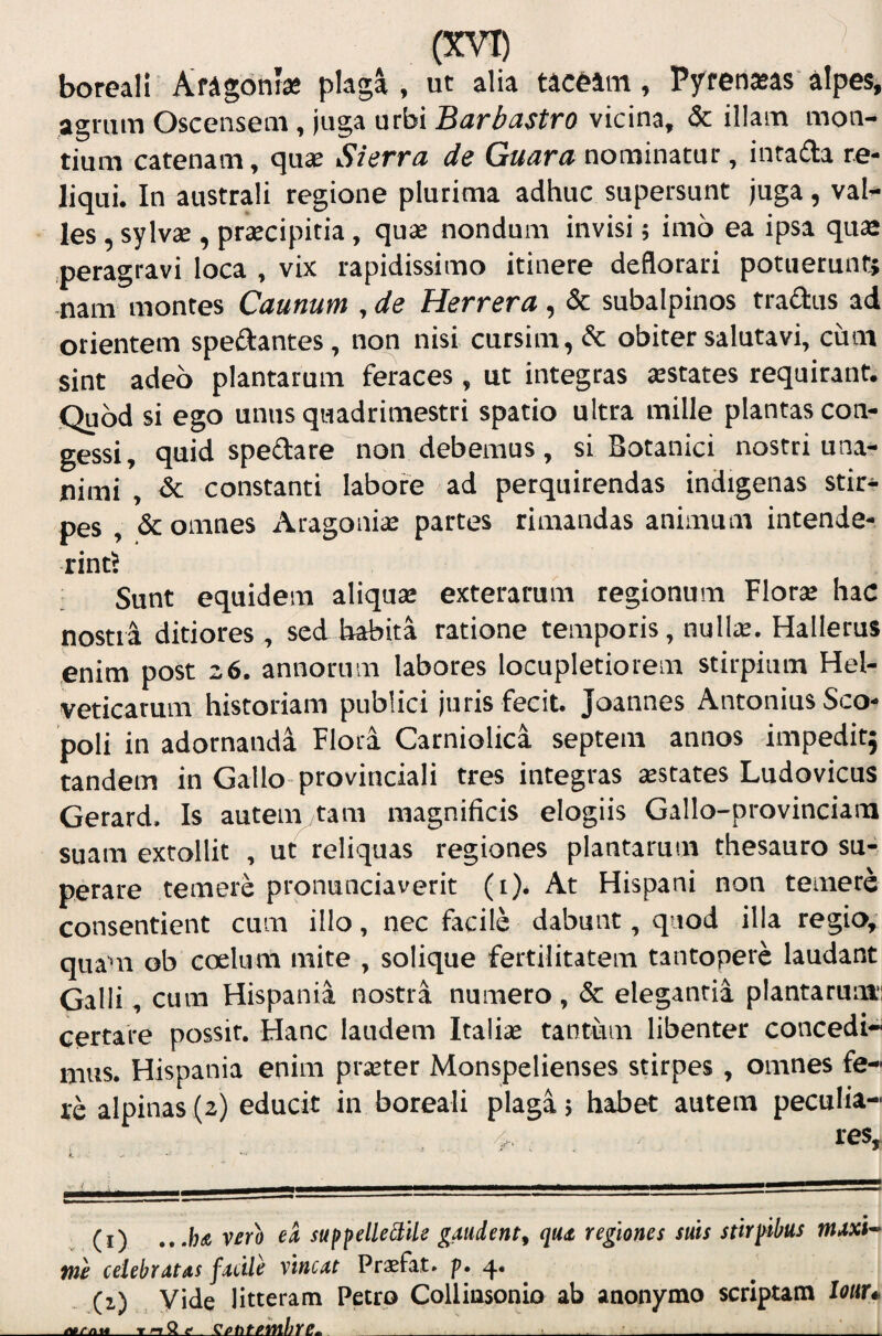 boreali Aragbntse plaga, ut alia tacblm, Pyrensas'alpes, agrum Oscensem, juga urbi Barbastro vicina, & illam mon¬ tium catenam, quje Sierra de Guara nominatur, inta<aa re¬ liqui. In australi regione plurima adhuc supersunt juga, val¬ les , sylvsE , praecipitia, quae nondum invisi; imo ea ipsa qus .peragravi loca , vix rapidissimo itinere deflorari potuerunt; nam montes Caunum , de Herrera, & subalpinos fradus ad orientem spedantes, non nisi cursim,& obiter salutavi, cum sint adeo plantarum feraces , ut integras aestates requirant. jQubd si ego unus quadrimestri spatio ultra mille plantas con¬ gessi, quid spedate non debemus , si Botanici nostri una¬ nimi , dc constanti labore ad perquirendas indigenas stir¬ pes , & omnes Aragoniae partes rimandas animum intende¬ rint? Sunt equidem aliquae exterarum regionum Florae haC nostra ditiores, sed habita ratione temporis, nuite. Hallerus enim post 26. annorum labores locupletiorem stirpium Hel¬ veticarum historiam publici juris fecit. Joannes Antonius Sco- poli in adotnanda Flora Carniolica septem annos impeditj tandem in Gallo-provinciali tres integras aestates Ludovicus Gerard. Is autem tam magnificis elogiis Gallo-provinciam suam extollit , ut reliquas regiones plantarum thesauro su¬ perare temere pronunciaverit (i). At Hispani non temere consentient cum illo, nec facile dabunt, quod illa regio, quam ob coelum mite , solique fertilitatem tantopere laudant Galli, cum Hispania nostra numero, & elegantia plantarum: certare possit. Hanc laudem Italiae tantum libenter concedi¬ mus. Hispania enim praeter Monspelienses stirpes , omnes fe¬ re alpinas (2) educit in boreali plaga; habet autem peculia- 4, , res. (i) ver^o ek suppelle3;ile gaudent^ qux regiones suis stirpibus ntAxi^ me celebratas fMile vincat Praefat. p. 4* (1) Vide litteram Petro Collinsonio ab anonymo scriptam louu JStAaii_T IT _sptitMjre^