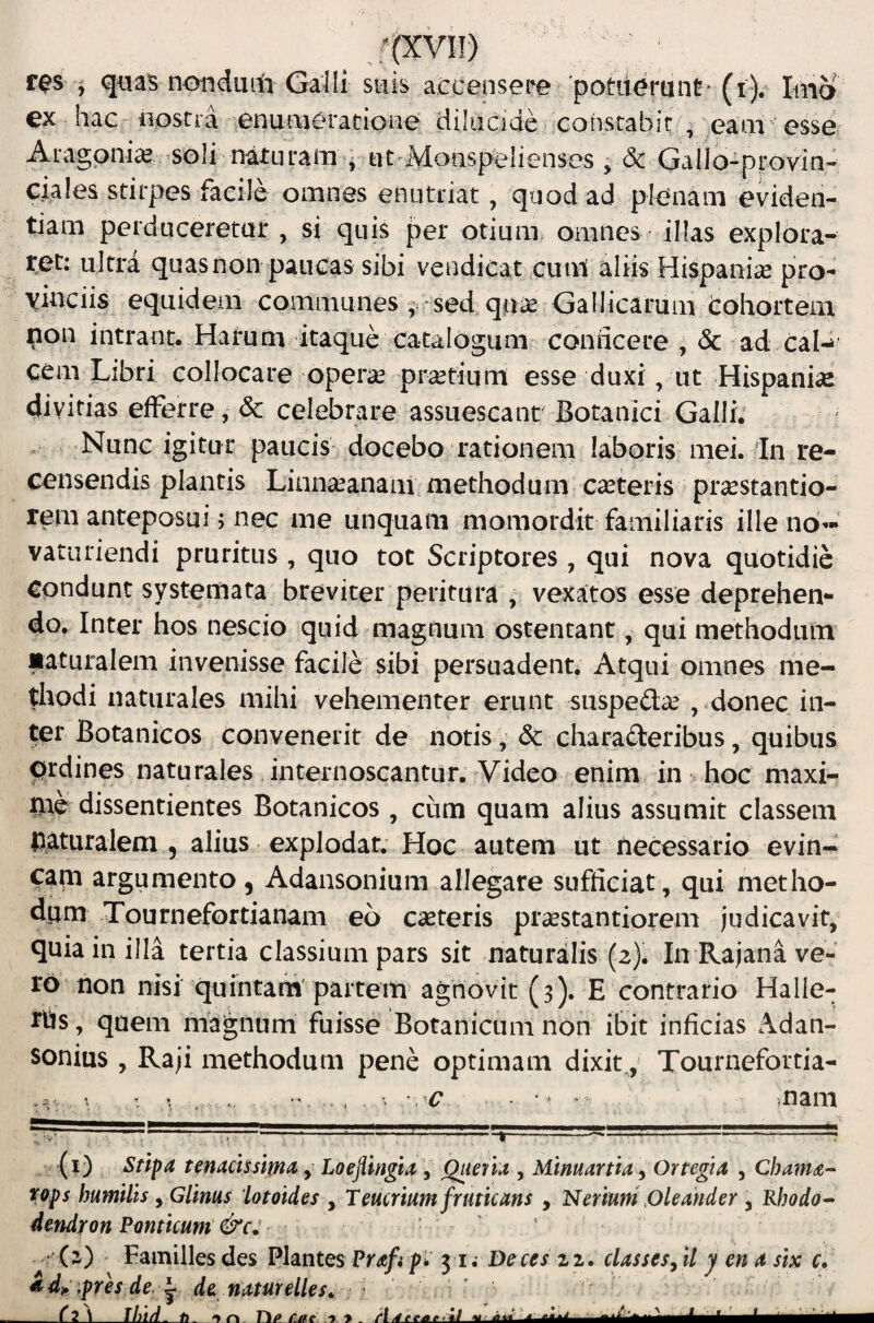 ex hac «ostra enaraeradone diliicide constabit , eam -esse, Aragoni^ ^soli naturam ^ ut^Monspelienses , & Gallo-provin- ciales stirpes facile omnes enutriat, quod ad plenam eviden¬ tiam perduceretur , si quis per otium omnes illas explora¬ ret: ultra quas non paucas sibi vendicat cum aliis Hispaniae pro¬ vinciis equidem communes ^ -sed quae Gallicarum Cohortem non intrant. Harum itaque catalogum coniicere ^ & ad caP cem Libri collocare operae praetium esse duxi, ut Hispaniae divitias efferre, & celebrare assuescant' Botanici Galli; Nunc igitur paucis docebo rationem laboris mei. In re¬ censendis plantis Lionaeanam methodum caeteris prsestantio- rern anteposui; nec ine unquam momordit familiaris ille no’- vaturiendi pruritus, quo tot Scriptores, qui nova quotidie Cpndunt systemata breviter peritura , vexatos esse deprehen¬ do. Inter hos nescio quid magnum ostentant, qui methodum maturalem invenisse facile sibi persuadent. Atqui omnes me¬ thodi naturales mihi vehementer erunt suspeda^ , donec in¬ ter Botanicos convenerit de notis, & charaderibus, quibus prdines naturales internoscantur. Video enim in .hoc maxi¬ me dissentientes Botanicos , cum quam alius assumit classem Aaturaleni, alius explodat. Hoc autem ut fiecessario evin¬ cam argumento, Adansonium allegare sufficiat, qui metho¬ dum Tournefortianam eo caeteris praestantiorem judicavit, quia in illa tertia classium pars sit naturalis (2). In Rajana ve¬ ro non nisi quintani' partem agnovit (3). E contrario Halle- rhs, quem magnum fuisse Botanicum non ibit inficias Adan- sonius , Raji methodum pene optimam dixit y Tournefortia- r • • > nam (i) Stipa tenacissima y Loejlingia , Quena , Manuartia .y Orregia , Chama rops humilis, Glinus iotoides , Teucrium fruticans , Nerium Pleander , Rhodo- dendron Ponticum &c, ‘ (z) Eamilles des Plantes Prafi p» 31; Deces zi. classes^ll y ena six G i^di^ .pres de. ^ de naturelles^ ; • _CiA_ihid. >> Tl/f f.ttc y . ?\ IU idUtJLU-