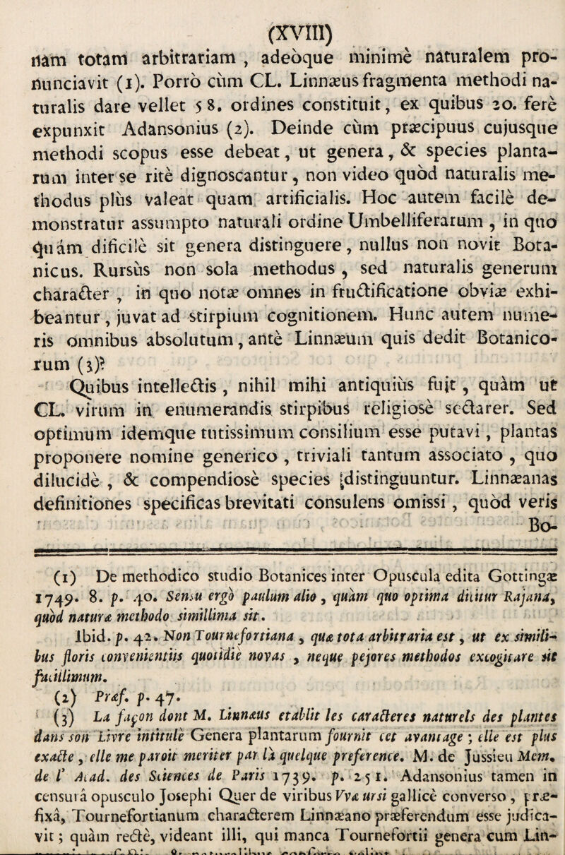 iiam totam arbitrariam , adeoque minime naturalem pro- nunciavit (i). Porro ciim CL. Linnseus fragmenta methodi na¬ turalis dare vellet 58. ordines constituit, ex quibus zo. fere expunxit Adansonius (2). Deinde cum praecipuus cujusque methodi scopus esse debeat, ut genera, & species planta¬ rum inter se rite dignoscantur, non video quod naturalis me¬ thodus plus valeat quam, artificialis. Hoc'autem facile de¬ monstratur assumpto naturali ordine Umbelliferarum , in quo quam dificile sit genera distinguere, nullus non novit Bora- nicus. Rursus non sola methodus , sed naturalis generum charafter , in quo not^e omnes in fruftificatione obvi^ exhi¬ beantur , juvat ad stirpium cognitionem. Hunc autem nume¬ ris omnibus absolutum, ante Linnseum quis dedit Botanico¬ rum ^ eribus intelledis, nihil mihi antiquius fuit, quam ut CL. virum in enumerandis stirpibus religiose sedarer. Sed optimum idemque tutissimum consilium esse putavi , plantas proponere nomine generico , triviali tantum associato , quo dilucide , & compendiose species ^distinguuntur. Linnseanas definitiones specificas brevitati consulens omissi, quod veris ' — Bo- (i) De methodico studio Botanices inter Opuscula edita Gottingse 1749. 8. p. 40. Sensu ergo paulum alio, quam quo optima dhitur Rajana, quod natura methodo simillima sit. Ibid. p. 42. Non Tomnefortiana , qua tota arbitraria est, ut ex similU hus floris Lonvenkntiis quotitie novas , neque pejores methodos excogitare sie flaLtilimum. (i) Prdf. f. 47. ’ (3) La fapon dont M, Littnaus et abiit les car aceres natur eis des plantes dans son lhre tntitule Genera plantarumavamage ; etie est plus exa^e, clle me paroit meriter par la quelque preference, M. de Jussieu Mcm* de r Aiad. des Sciences de Paris 1739. p. 251. Adansonius tamen in censura opusculo Josephi Quer de viribus Vva ursi gallice converso, prae¬ fixa, Tournefortianum charaderem Linnseano praeferendum esse judica¬ vit ; quam rede, videant illi, qui manca Tournefortii genera cum Lin-