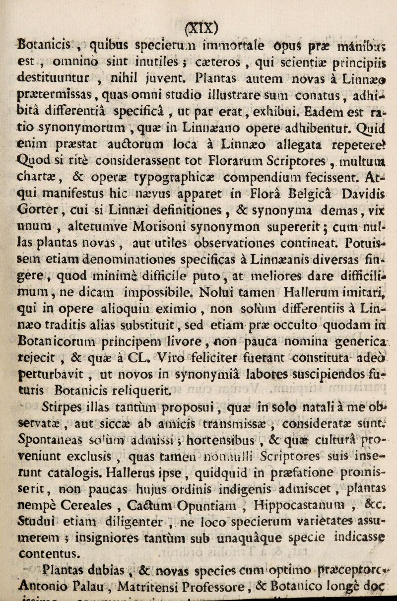 Botanicis , quibas specierum immortale Opus prae mdnibus est , omnino sint inutiles 5 cseteros , qui scientiae principiis destituuntur , nihil juvent. Plantas autem novas a Linnaeo praetermissas, quas omni studio illustrare sum conatus, adhi-^ bita differentia specifica , ut par erat ^ exhibui. Eadem est ra^ tio synonymorum ,quae in Linnaeano opere adhibentur. Quid enim praestat auftorum loca a Linnaeo allegata repetere? Qaod si rite considerassent tot Florarum Scriptores , multutu chartae, & operae typographicae compendium fecissent. At¬ qui manifestus hic naevus apparet in Flora Belgica Davidis Gorter, cui si Linnaei definitiones , 6c synonyma demas, vix nnum , alterumve Morisoni synonymon supererit 5 cum nub las plantas novas, aut utiles observationes contineat. Potuis¬ sem etiam denominationes specificas a Linnaeanis diversas fin* gere, quod minime difficile puto, at meliores dare difficili- mum, ne dicam impossibile. Nolui tamen Hallerum imitari, qui in opere alioquin eximio , non solum differentiis k Lin- naeo traditis alias substituit, sed etiam pras occulto quodam in Botanicorum principem livore, non pauca nomina generica. rejecit , & quse a CL* Viro feliciter fuerant-constituta adeo perturbavit, ut novos in synonymia labotes suscipiendos fu¬ turis Botanicis reliquerit. Stirpes illas tantum proposui, quse insolo natali a me oB^ servatas, aut siccas ab amicis transmissae, consideratae sunt; Spontaneas solum admissi i hortensibus , & quae culturi pro¬ veniunt exclusis , quas tamen nonnulli Scriptores suis inse¬ runt catalogis. Hallerus ipse, quidquid in praefatione promis- serit, non paucas hujus ordinis indigenis admiscet, plantas nempe Cereales , Cadum Opuntiam ; Hippocastanimi , &c. Studui etiam diligenter , ne loco specierum varietates assu¬ merem ; insigniores tantum sub unaquaque specie indicasse contentus. Plantas dubias , Se novas species cum optimO prasceprorc'»^ Antonio Palau , Matritensi Professore, & Botanico longi dgt^
