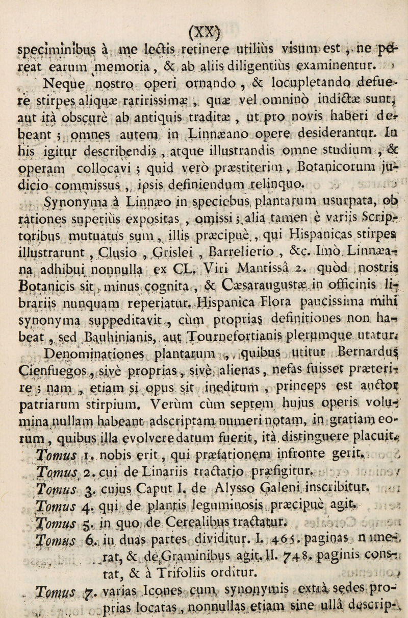 specJminibu^ ,me teftis retinere utilius visum: est ne reat earum inemoria, & ab aliis diligentius ^examineiiitur. j Neque nostrq^ Pp^ri ornando , & iQcqpletandQ defue> re stirpes aiiquse raririssimas ,, qu^ yel omnino indifias sunt^ aut ita obscj(^re ab antiquis tradita? , ut.prp novis haberi de«- beant 5^ pnanes autena in JLinnseano operer desiderantur. Ia his igitur describendis ^ atque illustrandis pmne studium , & operam collocavi ; quid yero praestiterim, Botanicorum jur dicio commissus , ipsis definiendurn relinquo. . ^ r Synonyma ! Linn^o in.speciebus, plantarum usurpata, pb' rationes superiiis expositas , Qi^issi j^alia tamen e variis Scrip^ tqribus, mutuatus sqm illi^ praecipue,,, quii Hispanicas stirpes illustrarunt, CJqsio , Crislei , Barrelierio , &c. Imo, Linna^a-? na, adhibui^ nonnulla ex CL. ^Viri Mantissa 2. quod ,nostris Bqtanicis sit ..minuSi qpgnita , & Caesaraugust^:,in officinis li^ brariis nunquam reperiatiir, Hispanica paucissima mihi synonyma suppedicavit,, cum propria^ definitiones non ha-» bpat, sed ,Bauhini4nis,, aut Tourpefortiani^ plerpmque utatiin Denominationesc plantarum ,,, iquibus utitur Bernardu^ Cienfuegos,, 1 s^ propriassive-,alienas, nefas fuisset praeterii: re 5 nam etiam princeps ^st auftoif patriarum stirpium. Verum cum septem hujus operis, volq-i mina.nullam habeant adseriptara numeri nptam, in^gratiam eo¬ rum , quibus iJla evolvere datum fuerit , ita, distinguere placuit,^ ' nobis erit, qui praefationem infronte gerit,.; fo^us^ 2. cin de Linariis tradatio pr;pfigitur. j . r / fornus 3r cujus Caput I, de Alysso (Caleni, inscribitur, ; fornus 4. qqh de planjtis jeguminosis pracipue agit; . fornus Svin quo/4e Cerealibu^ tradatqrv ^ f ornus 6...hi duas partes di^^ I. 465 . paginas n ime-t, _ratj & de^raminibys agit, II. 5748, paginis cons-, tat, & a Trifoliis orditur. . Tmus 7.. varias .Icpnes. puna,; sytio,iiynjis extri spdes pro- . .. prias locatas,, nprinullas.etiam sine ulla desctipr;,