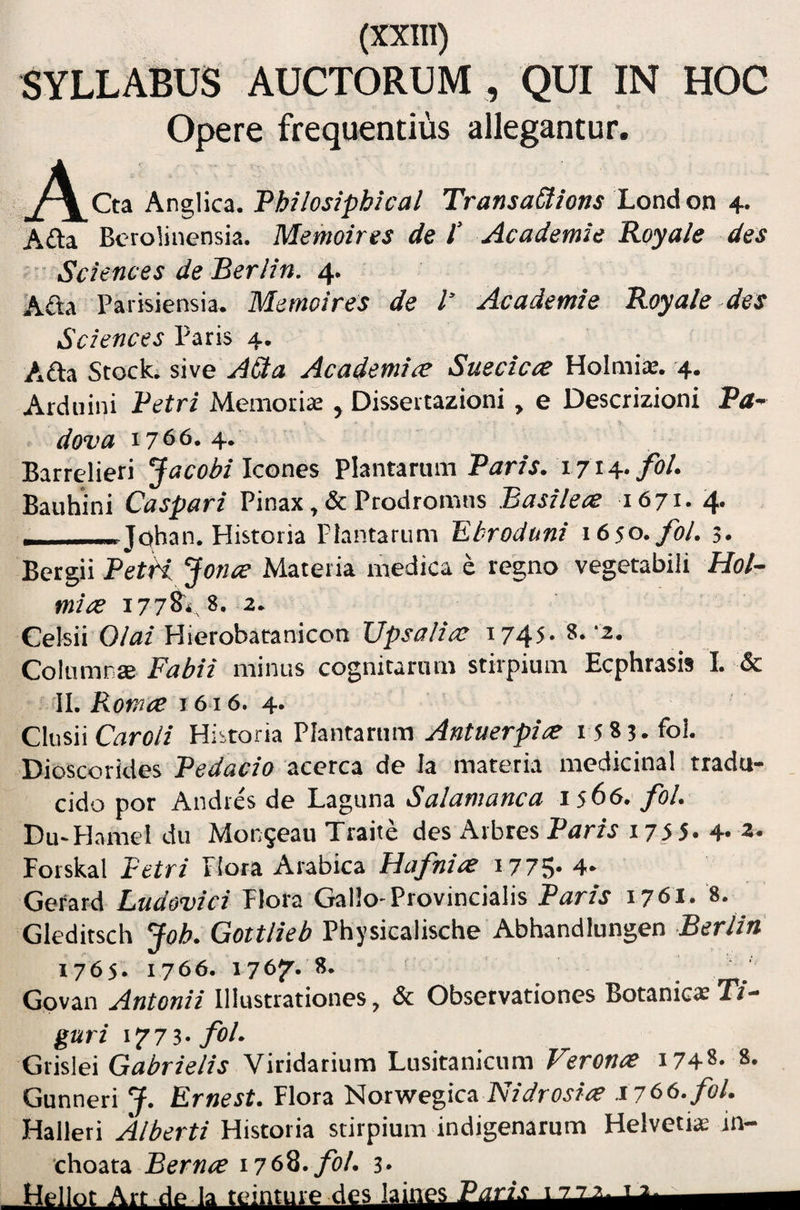 SYLLABUS AUCTORUM , QUI IN HOC Opere frequentius allegantur. Anglica. Philosiphical TransaCtions London 4. A£ta Berolinensia. Memoires de P Academie Royale des • Sciences de Berlin. 4. Afta Parisiensia. Memoires de l’ Academie Royale des Sciences Paris 4. Ada Scock. sive AQa Academice Suecicce Holmia:. 4. Arduini Petri Memorii , Dissertazioni , e Descrizioni 'i- dova 1766.4. Barrelieri Icones Plantarum Par/j. 1714./0/. Bauhini Caspari Pinax ,& Prodromus Basilece 1671. 4. ——Johan. Historia Plantarum Ebroduni i6so.fol. 5. Bergii PetH. Jonce Materia medica e regno vegetabili Hol- mice i77^i, 8. 2. Celsii 0/fl/Hierobatanicon Ups-^7/?> 1745. 8-‘2. Co\\.\mv,3e. Fabii minus cognitarum stirpium Ecphrasis I. & II. Roma 1616. 4. Clusii Orro// Historia Plantarum Antuerpia i 5 8 3.foi. Dioscorides Pedacio acerca de Ia materia medicinal tradu- _ eido por Andres de Laguna Salamanca 1566. fol. Du-Hamel du Monseau Traite des Aibres Pam 17^ 5. 4-2* Forskal Petri Hora Arabica Hafnice i775 4- Gefard Ludovici Flora Gallo-Provincialis Paris 1761. 8. Gleditsch Joh. Gottlieb Physicalische Abhandiungen Berlin 1765. 1766. 1767.8. Gpvan Antonii Illustrationes, & Observationes BotaniesP/- guri 1773* foP Grislei Gabrielis Viridarium Lusitanicum Veronae 1748. 8. Gunneri J. Ernest. Flora 'tioTvrepca Nidrosia 1766. fol. Halleri Alberti Historia stirpium indigenarum Helvetia; in¬ choata Bernae 176%, fol. 3. Hellot Art de la teinture des laines P^i:i.t_LJZJLa.-Lt.—^1