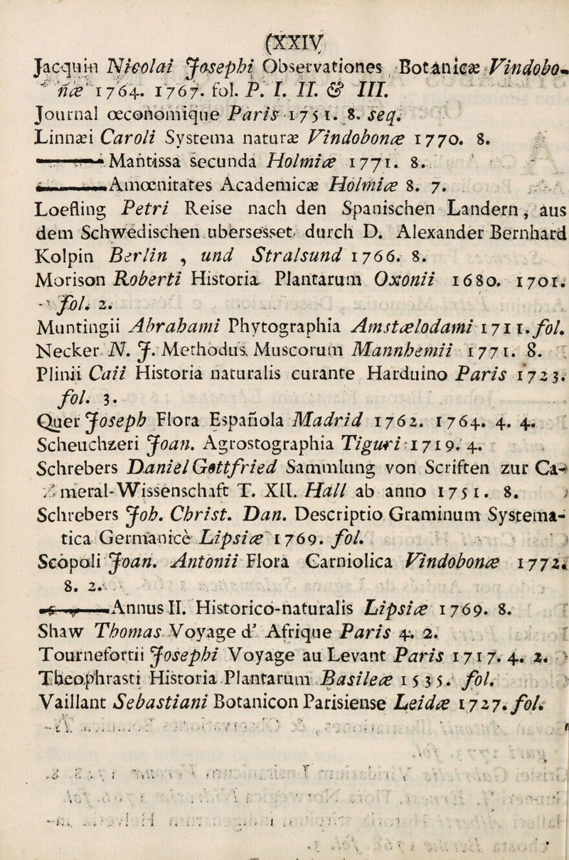 (XICIV JacquHi Nieolori Observationes ‘Botanicias ^^^nk‘'l76'^. I'76f. fol Pi'I, ij/& ' Journal oecotibrnique P^ir/^ 175 i. 8. hinnxi Caro/i Systema naturae Vindobonce 1770. 8. ■Mantissa ^cunda Holmi(^ i77i> 8. ' - - Amoenitates Academic^B Holmi^e 8. 7. ;:k’: Loefling Petri Reise nach den Spanischen Landern ^ aus dem SGhwedischen .ubbrsesset dmxh D. Alexander Bernhard Kolpin Berlin , und Stralsund 1766» 8. Movison Roberti Historia. Piaritarum 1680. 1701 ' Muntingii Ahrahami Phytographia Amstielodami 1711. foL Necker. IV. 5^. Methodus Muscorum Mannhemii^ 1771. 8. • Plinii Caii Historia naturalis curante Harduino Paris 1711^ foU Quer Plora Espanola 1762. 1764. 4. 4. : Scheuchzeri ^oan, Agrostographia Tigwia 71914. Schrebers D.anielG9ttfried Sammlung von Scriften zur Ca-^ '/^ meral-WissensGhafc T. XIL Hali zh anno 1751. 8. Schrebers Joh, Christ. Dan. Descriptio Graminum Systema- tica Germanice 1769. Scbpoli Jvan. Antonii Garniolica Vindobonae 177zi M'.,.,Annus II. Historico-naturalis Lipsiae 1769» S. Shaw P^t^^^x Voyage d^ Afrique P^r/.r 4. 2. . ■ Tournefottii Voyage au Levant Paris 1717. 4. 2* * Xheophrasti Historia Plantarum i 5 3 5. foL Vaillant Sebastiani Botanicon Parisiense Leidae vjz7ifoh i .>■ >