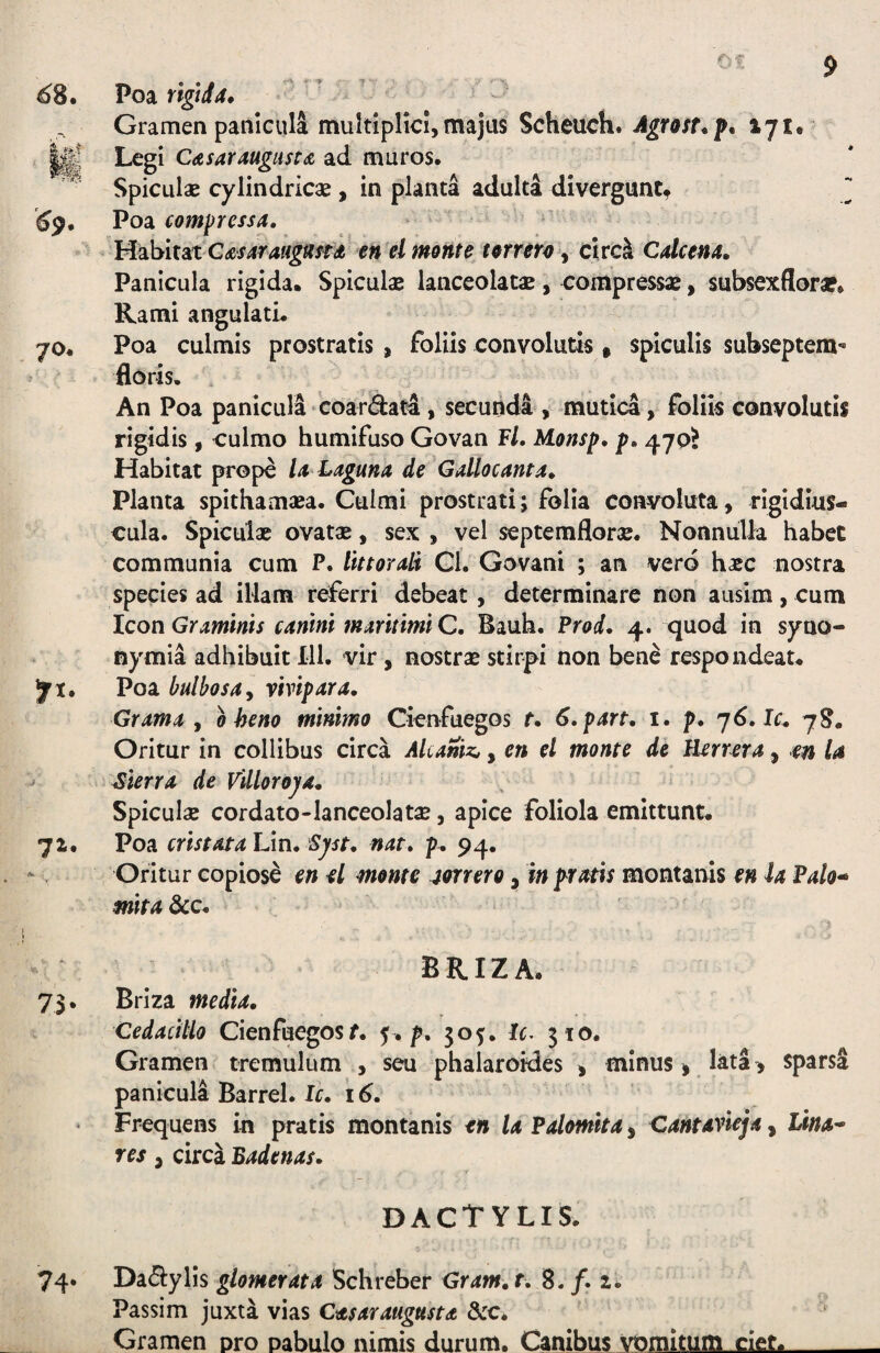 68, Poa riglJtf, Gramen panicula multiplici, majus Scheuch, Agrott.p, 171, Ii C<isaYAUgiist<& ad muros, SpicLilae cylindricae, in planta adulta divergunt^ ^ ^^9, Poa compressa. , ^ ’Habitat G^ex4r4«^«^ae torrm y circ^ Calcena. Panicula rigida. Spiculas lanceolatae, compressae, subsexflora*, Rami angulati. 70, Poa culmis prostratis , foliis convolutis » spiculis subseptem- floris. An Poa panicula‘Coardata, secunda , mutica, foliis convolutis rigidis, culmo humifuso Govan F/. Monsp, p. 470? Habitat prope la Laguna de Gallocanta. Planta spithamaea. Culmi prostrati; folia convoluta, rigidius- cula, Spiculae ovatae, sex , vel septemflorae. Nonnulla habet communia cum P. littorali Ci. Govani ; an vero haec nostra species ad illam referri debeat, determinare non ausim, cum Icon Graminis canini maritimi C. Bauh. Prod. 4. quod in syno- nymia adhibuit 111. vir , nostra stirpi non bene respondeat. ^1. Poa bulbosay vivipara. Grama y 0 heno minimo Cicnfuegos t. S.part, i. p. ']6.lc. Oritur in collibus circa Alcaniz,, en el monte de Uerrera, en la ’ Sierra de VUloroj/a. Spiculae cordato-lanceolatae, apice foliola emittunt. 72. Poa cristataVm. Sjst. nat. p. 94. Oritur copiose en d monte jmero, in pratis montanis en ia Vah* mita 3cc. BRIZA. 73. Briza media. Cedacitlo Cienfuegosf. 5. p. 505. It. 310. Gramen tremulum , seu phalaroides y minus > lata , sparsa panicula Barrel. Ic. 16. Frequens in pratis montanis en la Vahmita, Cantavieja, Lina* res y circa Badenas. dactylis. 74. DacEiylis glomerata Schreber Gram. r. 8. /. 2* Passim juxta vias Casarangusta &c. Gramen pro pabulo nimis durum. Canibus vomitum ciet.