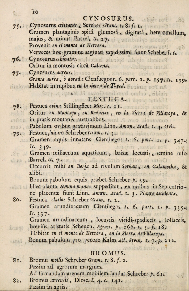 CYNOSURUS. 7 j, Cynosuras. m/MW 3, Screbcr Gram, Gramen plantaginis spica glumosa,. digitata,, heteromallum, majus, & minus Barrcl, Jc. zj. Provenit en el mBme de Herrera, -s * i Verveces hoc-gramine saginati sapidissimL fiunt Scheber/. c» ' Cynosmns echinatus. Oritur in montosis circ^ Cale ena, 77« Cynosurus , Grama aureay o dorada Cknfuc^os t, 6, part* i, p,, i 5p> Habitat in rupibus, e^it la skrra de Toved,. f . * ■■ ■ • r FESTUCA. j8. Festuca ovina Stillingfleet Mbc, t,^ 11. Oritur en Moncajo y en Rodanas , en la Skrra de vUtaroya y St in pratis, montanis. australibLis., . Pabulum ovibus gratissinium* Linn.^ Amosn, Acad,. t,. 4. Om.. 79. VQStuca jiuisans Schreber Gxam, t, 3. Gramen aquis innatans Cienfuegos t, 6, part, i. p, 347».] Gramen railiaceum: aquaticum , brizse locustis,, semine rufo Barrel. I^.. 7.. « Occurrit mibi in: Borjia ad rivulum 5ar^4» , en Calamochay St alibu Bonum pabulum equis praebet Schreber^-39- H^ec planta semina, manna, suppeditat, e.x quibus in Septentrio^ ne placentae fiunt Linn.. Amcen, Acad, t. 3 . Vlanta. escuknta,. 80. Festuca elaxior Schreber Gram,. t, 2. Gramen arundinaceum Cienfuegos. t, 6, part,. i, p, 335*^ ^^• 3 37- Gramen arundinaceum locustis viridi-spadiceis ,, loliacei% brevius, ai:istatis Scheuch.. p,. 266, t, 5^ /. 18. Habitat en et monte de Eerreray en la Sterra deVillaroja, Bonum pabulum pro pecore Kalm M,. Stock,, t, 7..p. 212, BROMUS. '81, Bromus mollis Schrehet Grafn,. f. 8./. 2. Passim ad agrorum margines. Ad firmandam arenam mobilem. laudat Schreber p, 61^ 82. Bromus 4rvrwfo , DIosc./. 4. r. 141. Passim in agris. „ , .