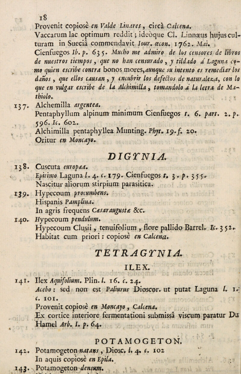 VrovQnk copiose en Vddc Linar es 9 chxk Cale ena^ Vaccarum lac optimum reddit; Ideoque Cl. Linna^iis hujus cul¬ turam in Sueeia commendavit Jj6i. Mau t Cienfuegos pr ^5 5« ^ucho me admiro de los censores de libros de nuestros tiempos, que no han censurado j tildado d Laguna rf- mo qulen escribe contra bonos motQS^^aunque su Intento es remediar los danos , que ellos causan, y cncubrir los defeblos de naturalez-a, con Io que en vtdgar escribe de Ia Akhimilla,, tomandolo d la letra de Ma^ thiolo, ^ 157. Alchemilla argentea, Pentaphyllum alplnum minimum Cienfuegos f» 6, part, i, p,. . , Ic, 6o2(» Alchimilla pentaphyllea. Miinting. Phyn 20, Oritur en Moncayo,. Dior NI A. 138. Cuscuta europ^a, Bpitimo Laguna /. 4. c. 179. Cienfuegos t» 5 r p. 3:55.’ Nascitur aliorum stirpium parasitica. IJ9^ Hypecoum procumbens, Hispanis PampUna^ In agris fiequens Casaraugusta &c. 140.. Hypecoum pendulum, Hypecoum Clusii y tenuifolium y flore pallido Barrel. Ic, 3 52.. Habitat cum priori: copiose en Calcena* TETRAGTNIA. ILEX. 141. Ilex Plin./. i r, 24. Acebo: sed non est Pafturus Dioscor. ut putat Laguna /. i •• f. lOI. Provenit copiose en lAoncayo , Calcena, Ex cortice interiore fermentationi submissa viscum paratur Du Hamel Arb, I, p, 64. POTAMOGETON. 142. Potamogeton 5 Diosc./. 4. r. 102 In aquis copiose en Epila, ~ i' 143. Potamogeton'</r»jiow. ,