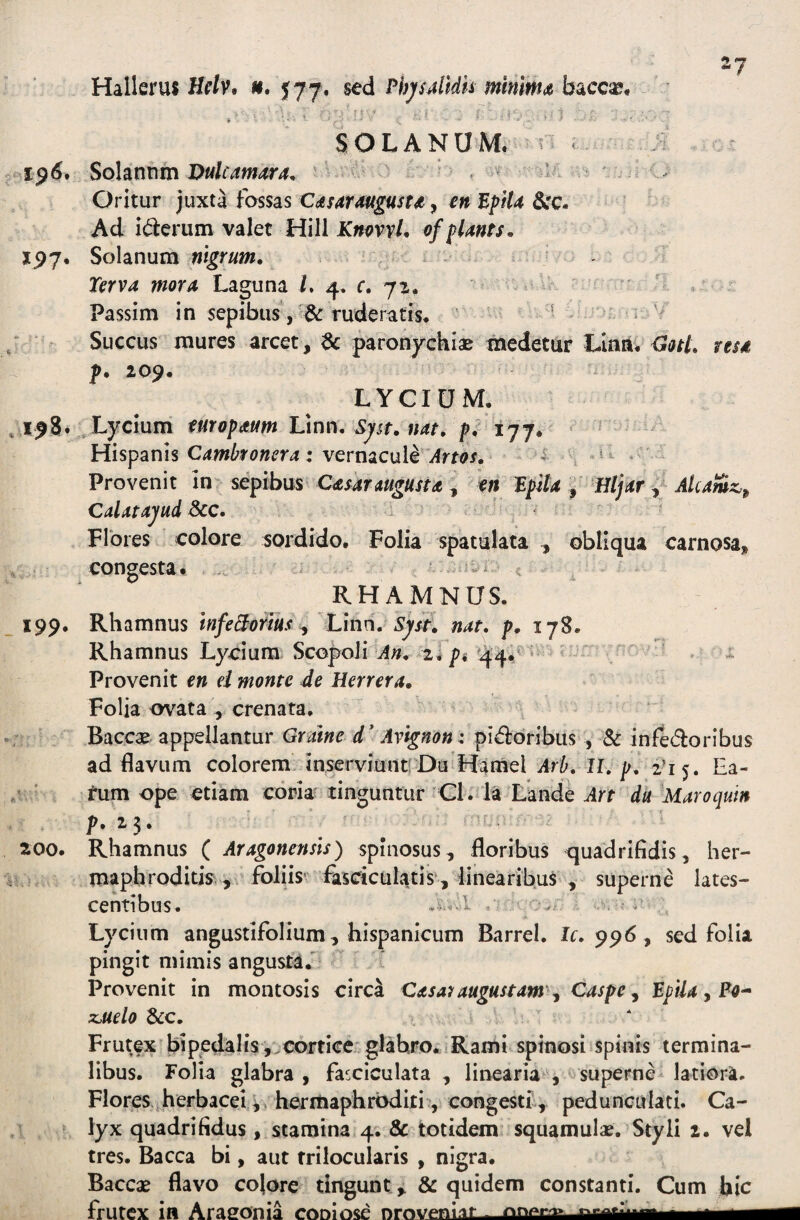 27 Hallerus Hf/v. 577. sed PhjsjMk mmm<i , ■ , f-- ■■ SOLANUM, n I 1^6* Sohmm Dulcamur a. a ^ 'f . Oritur juxta fossas C^sitrmgust^, en EpH4 Scc. Ad it^ierum valet Hili KnpvvU ofpUnts, XP7, Solanum nigrum, ^ • - Xerva movA Laguna i. 4. c. 72. ' ^ > Passim in sepibus , & tuderatis. ' ■ / ^ Succus mures arcet, 6c paronychiae medetur Llnn. Gotl, resd f. 209. LYCIUM. ,198. , Lycium turopaum Vinn. Sjst. nat, p. 177. Hispanis : vernacule^ifrw. n * ' Provenit in- sepibus Cataraugusu l, en EpUa ^ iJljar Alcamz-^ CalatajudP^c. ' ^ ' plbres colore sordido. Folia spatulata , obliqua carnosa, congesta. .. ^ RHAMNUS. 199. Rhamnus InfeSotm ^ Linn. 57/L nat. p, 178. Rhamnus Lycium Scopolii 44.^ - *  Provenit en ei monte de Herrera. Folia ovata , crenata. Baccae appellantur Gralne d' Avignon: pid:oribus , Sc infedoribus ad flavum colorem inserviunt-Da Hamel Arh. II.p, i'i^, Ea- / ' tum ope etiam coria tinguntur Gl. la Lande Art du Maroquin p.25. 200. Rhamnus ( Aragonensls) spinosus, floribus quadrifidis, her- mapbroditk , - foliis' fiisciculatis, linearibus , superne lates¬ centibus. •* Lycium angustlfolium, hispanicum Barrel. Ir. 996, sed folia pingit mimis angusta.' Provenit in montosis circa Casa7augustam^^ Caspe ^ EpUa ^ Po^ z^uelo &c. Frutex bipedalis , cortice glabro. 1 Rami spinosi spinis termina¬ libus. Folia glabra, fasciculata , linearia , superne latiora. Flores herbacei hermaphroditi, congestf, pedunculati. Ca¬ lyx quadrifidus, stamina 4. & totidem squamulae. Styli 2. vel tres. Bacca bi, aut trilocularis , nigra. Baccae flavo colore tingunt & quidem constanti. Cum hic frutex in Arasonia coniose