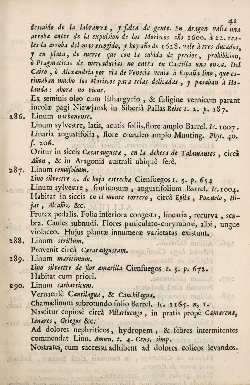 desmdo de U Uhrdn'^4 , y fdt4 de gente* lEn Aragon villx tmx arroba antes de la expulsion de los Monscos ano 1600. azz,rea^ les U arroba dei mas esiogido^ j boj ano de 1628. vale a tres ducados^ j en piata y de suerte que con la subida de predos, prohibiciony 0 Pragmaticas de mercadurias no entra en Castilla una onz,a, Del Cairo , 0 Alexandria por via de Veneda venia a EspaSa lino, que es- timaban mucho los Horiscos para telas delicadas , j pasaban a Ho» landa: ahora no viene. Ex seminis oleo cum lithargjrio , & fuligiae vernicem parant incolae pagi Nie^jrjansk in Siberia Pallas f. 2. p. 187. 286. Linum narbonense, Linum sylvestrc, latis, acutis foliis,flore amplo Barrel. Ic, 1007. Linaria angustifalia, flore coeruleo amplo Munting* Phyt» 40, f, io6* Oritur in siccis Casaraugusu , en la dehesa de Talamantes , cireS Anon 5 & in Aragonia australi ubique fere, 287. Linum tenuifoimm. Lino silvestre de hoja estrecha Cienfuegos r. 5. p. Linum sylvestre , fruticosum , angustifolium Barrel. Ir.iooq. Habitat in siccis en ei monte torrero, circa Epila , Poz^uelo, Hi- jar, Alcaniz, 5cc. Frutex pedalis. Folia inferiora congesta , linearia , recurva , sca¬ bra. Caules subnudi. Flores paniculato-corymbosi, albi, ungue violaceo. Hujus plantse innumerae varietatas existunt. 288. Linum stridum. Provenit circa Casor augustam, 285?. Linum maritimum, Lino silvestre de flor amarilla Cienfuegos r. p, 6^1, Habitat cum priori. 290. Linum catharticum. Vernacule QantilaguOy & Canchilagua, Chamaelinum subrotundo folio Barrel. Ic. xi6^, », i. Nascitur copiose circa Villarluengo, in pratis prope CamarenA^ Idnares, Grieg&s &cv Ad dolores nephriticos, hydropem 9 & febres intermitentes commendat Linn. Amoen, t, 4. Cens, simp. Nostrates^ cum successu adhibent ad dolores colicos levandos.