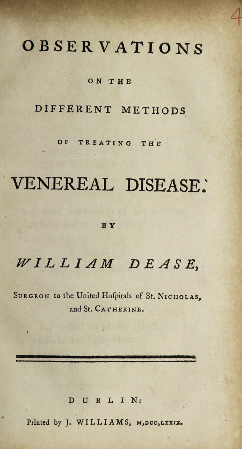 OBSERVATIONS ON THE DIFFERENT METHODS OF TREATING THE VENEREAL DISEASE B y WILLIAM DBASE, Surgeon to the United Hofpitals of St. Nicholas, and St. Catherine. DUBLIN: Printed by J. WILLIAMS, m,dcc,lxxiXi