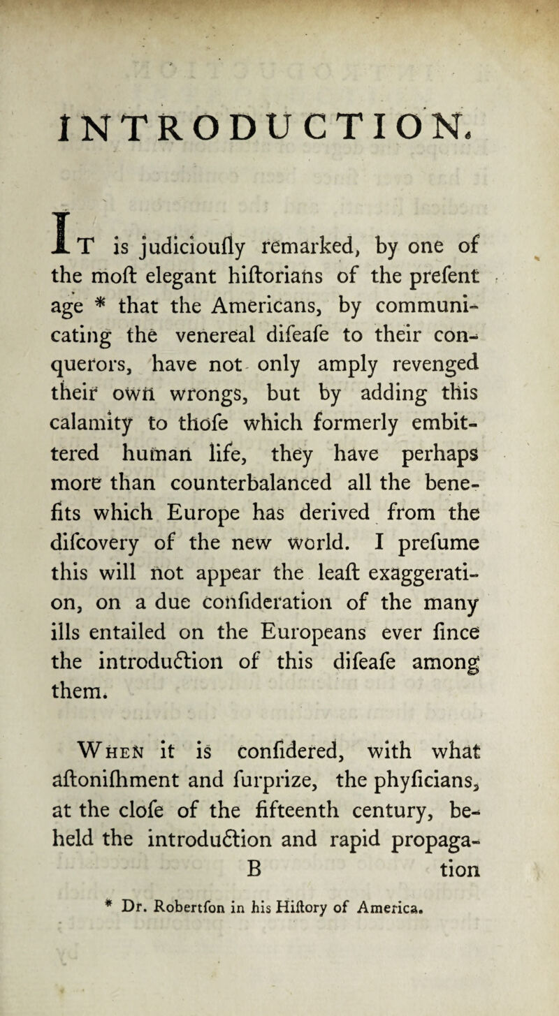 INTRODUCTION. It is judicioufiy remarked, by one of the moft elegant hiftorians of the prefent age * that the Americans, by communi¬ cating the venereal difeafe to their con^ querors, have not only amply revenged their owri wrongs, but by adding this calamity to thdfe which formerly embit¬ tered human life, they have perhaps more than counterbalanced all the bene¬ fits which Europe has derived from the difcovery of the new world. I prefume this will not appear the leaft exaggerati¬ on, on a due coiifideration of the many ills entailed on the Europeans ever fince the introduftioil of this difeafe among them. Wheist it is confidered, with what aftonifhment and furprize, the phyficians, at the clofe of the fifteenth century, be^ held the introduftion and rapid propaga- B tion * Dr. Robertfon in his Hiftory of America.