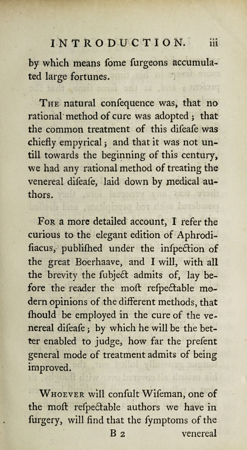 by which means fome furgeons accumula* ted large fortunes. The natural confequence was, that no rational* method of cure was adopted ; that the common treatment of this difeafe was chiefly empyrical j and that it was not un¬ till towards the beginning of this century, we had any rational method of treating the venereal difeafe, laid down by medical au¬ thors. For a more detailed account, I refer the curious to the elegant edition of Aphrodi- fiacus,' publiflied under the infpeftion of the great Boerhaave, and I will, with all the brevity the fubjeft admits of, lay be¬ fore the reader the moft refpeftable mo¬ dern opinions of the different methods, that fhould be employed in the cure of the ve¬ nereal difeafe ^ by which he will be the bet¬ ter enabled to judge, how far the prefent general mode of treatment admits of being improved. Whoever will confult Wifeman, one of the moft refpe6lable authors we have in furgery, will find that the fymptoms of the