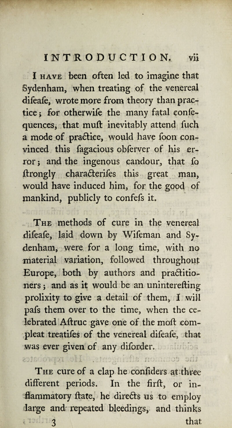 I HAVE been often led to imagine that Sydenham, when treating of the venereal difeafe, wrote more from theory than prac¬ tice ; for otherwile the many fatal confe- quences, that muft inevitably attend fuch a mode of practice, would have foon con¬ vinced this fagacious obferver of his er¬ ror 5 and the ingenous candour, that fo ftrongly charafteriles this great man, would have induced him, for the good of mankind, publicly to confefs it. The methods of cure in the venereal difeafe, laid down by Wifeman and Sy¬ denham, were for a long time, with ,no material variation, followed throughout Europe, both by authors and praftitio- ners; and as it would be an uninterefting prolixity to give a detail of them, I will pafs them over to the time, when the ce¬ lebrated'Aftruc gave one of the moft com- ,pleat treatifes of the venereal difeafe, that was ever given of any diforder. • * i xlv , ^ j • ‘ \ * The cure of a clap he ^confiders atithree different periods. In the firff, or in¬ flammatory flate, he direfts us to employ large and' repeated bleedings, and thinks 3 that