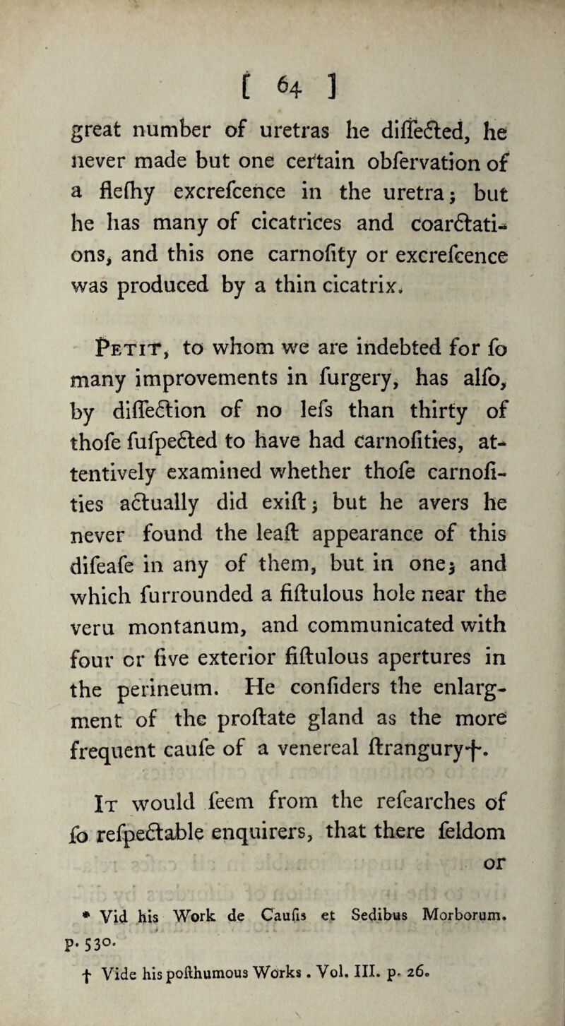 great number of uretras he diffefled, he never made but one cei'tain obfervation of a flefhy excrefcence in the uretra; but he has many of cicatrices and coarftati- ons^ and this one carnofity or excrefcence was produced by a thin cicatrix. Petit, to whom we are indebted for fo many improvements in furgery, has alfo, by diffeflion of no lefs than thirty of thofe fufpefted to have had carnofities, at¬ tentively examined whether thofe carnoli- ties aftually did exift^ but he avers he never found the leaft appearance of this difeafe in any of them, but in one^ and which furrounded a fiftulous hole near the veru montanum, and communicated with four or five exterior fiftulous apertures in the perineum. He confiders the enlarg- ment of the proftate gland as the more frequent caufe of a venereal ftranguryf*. It would feem from the refearches of fo refpe6lable enquirers, that there feldom or * Vid his Work de Caufis et Sedibus Morborum. P-530* f Vide his pofthumous Works. Vol. III. 26.