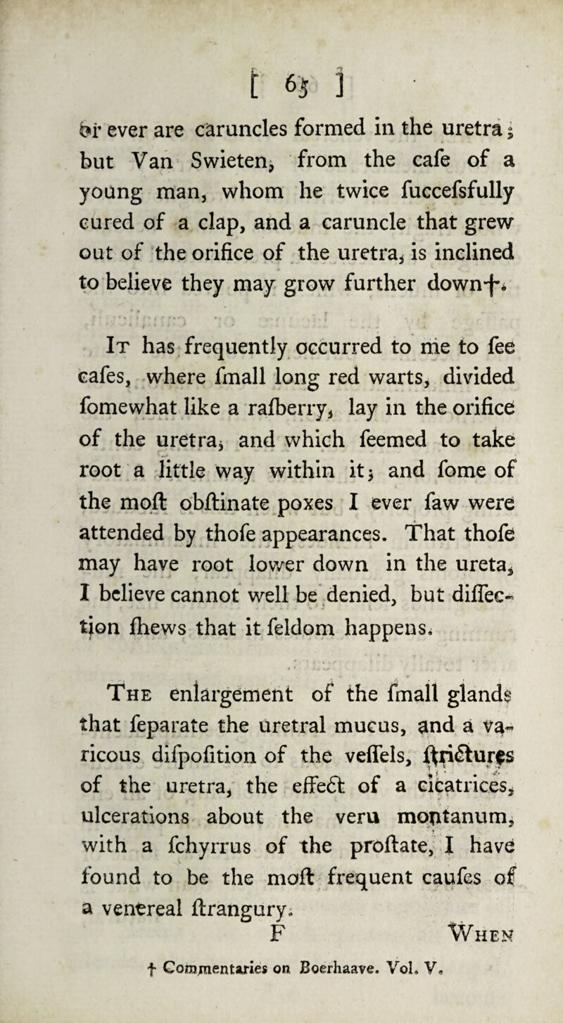 t ] ever are caruncles formed in the uretra 5 but Van Swieten, from the cafe of a young man, whom he twice fuccefsfully cured of a clap, and a caruncle that grew out of the orifice of the uretra, is inclined to believe they may grow further down-f-* f It has frequently occurred to nie to fee cafes, where fmall long red warts, divided fomewhat like a ralberry, lay in the orifice of the uretra, and which feemed to take root a little way within it, and fome of the mqft obftinate poxes I ever faw were attended by thofe appearances. That thofe may have root lov/er down in the ureta, I believe cannot well be denied, but dilTec- tjon jfhews that it feldom happens^ The enlargement of the fmall glands that feparate the uretral mucus, and a va- ricous difpofition of the veffels, of the uretra, the effeft of a eibatrices, ulcerations about the veru motitanum, with a fchyrrus of the proftate, I have found to be the moft frequent caufes of a venereal ftrangury. F When t Comjnentaries on Boerhaave. VoL V.