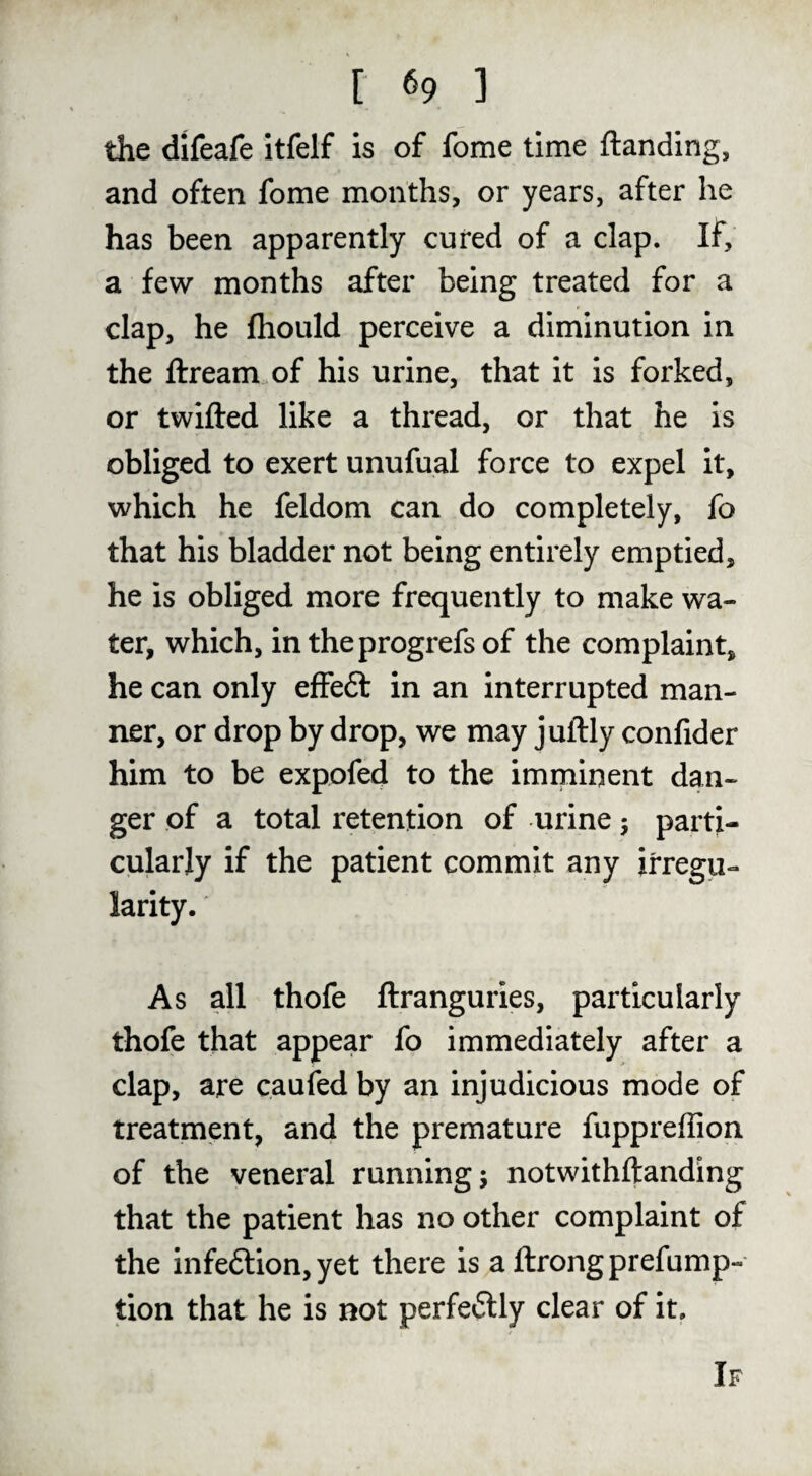 the difeafe itfelf is of fome time {landing, and often fome months, or years, after he has been apparently cured of a clap. If, a few months after being treated for a clap, he fhould perceive a diminution in the flream.of his urine, that it is forked, or twilled like a thread, or that he is obliged to exert unufual force to expel it, which he feldom can do completely, fo that his bladder not being entirely emptied, he is obliged more frequently to make wa¬ ter, which, intheprogrefsof the complaint, he can only effeft in an interrupted man¬ ner, or drop by drop, we may juftly confider him to be expofed to the imminent dan¬ ger of a total retention of urine; parti¬ cularly if the patient commit any irregu¬ larity. As all thofe flranguries, particularly thofe that appear fo immediately after a clap, are caufed by an injudicious mode of treatment, and the premature fuppreffion of the veneral running 5 notwithftanding that the patient has no other complaint of the infedlion, yet there is a flrongprefump- tion that he is not perfeilly clear of it. If