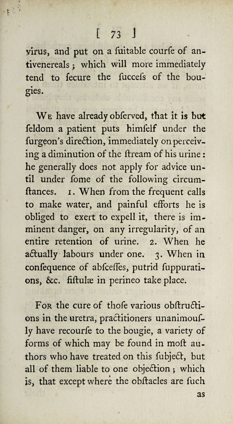 Virus, and put on a fuitable courfe of an- tivenereals ; which will more immediately tend to fecure the fuccefs of the bou¬ gies. We have already obferved, that it is but feldom a patient puts himfelf under the furgeon’s direftion, immediately on perceiv¬ ing a diminution of the ftream of his urine: he generally does not apply for advice un¬ til under fome of the following circum- ftances. i. When from the frequent calls to make water, and painful efforts he is obliged to exert to expell it, there is im¬ minent danger, on any irregularity, of an entire retention of urine. 2. When he aftually' labours under one. 3. When in confequence of abfceffes, putrid fuppurati- ons, &c. fiftulae in perineo take place. For the cure of thofe various obftrufti- ons in the uretra, practitioners unanimouf- ly have recourfe to the bougie, a variety of forms of which may be found in mofl: au¬ thors who have treated on this fubjeft, but all of them liable to one obje6i:ion •, which is, that except where the obftacles are fuch as