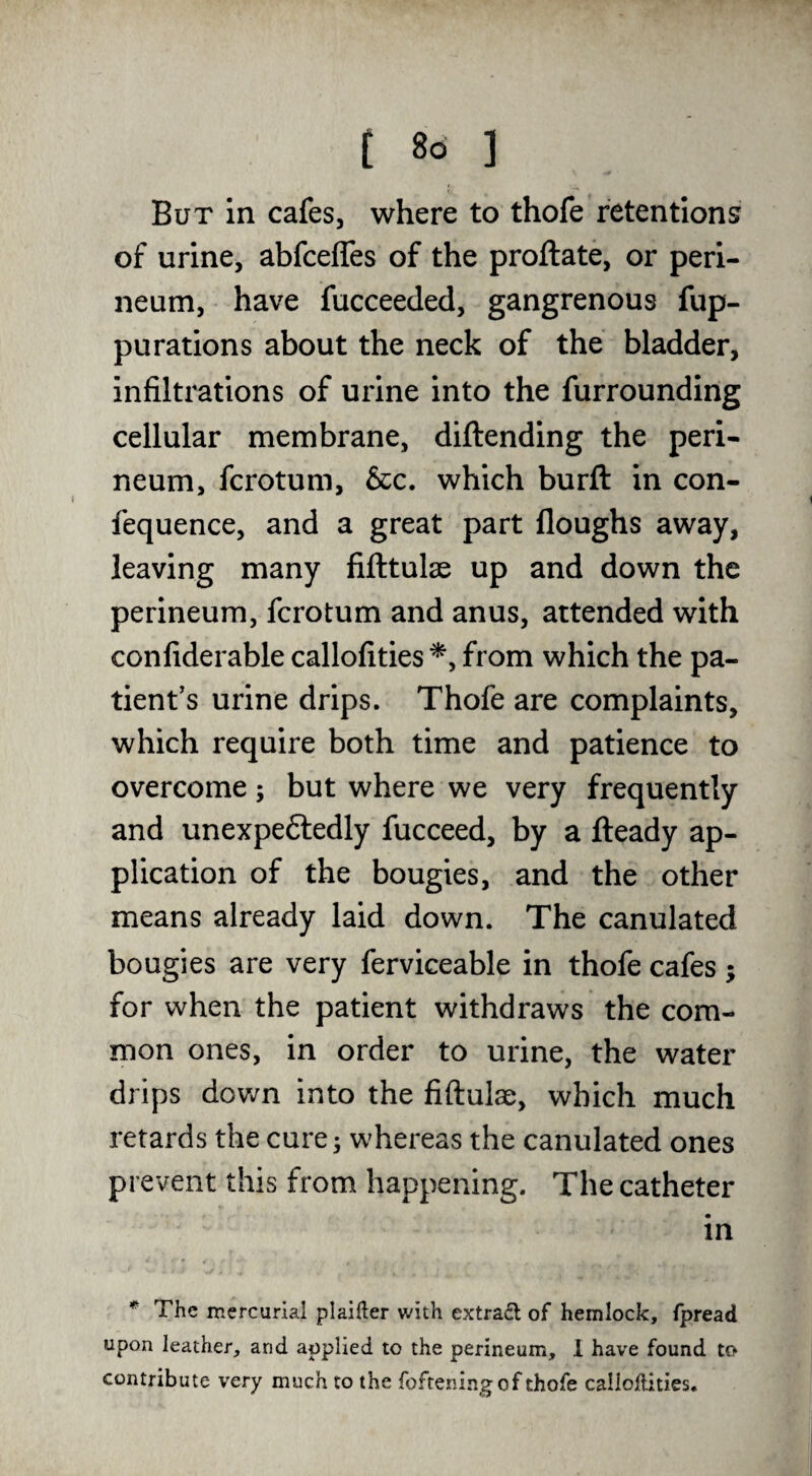 But in cafes, where to thofe retentions of urine, abfcefles of the proftate, or peri¬ neum, have fucceeded, gangrenous fup- puratlons about the neck of the bladder, infiltrations of urine into the furrounding cellular membrane, diftending the peri¬ neum, fcrotum. See, which burft in con- fequence, and a great part floughs away, leaving many fifttulae up and down the perineum, fcrotum and anus, attended with confiderable callofities from which the pa¬ tient's urine drips. Thofe are complaints, which require both time and patience to overcome; but where we very frequently and unexpeftedly fucceed, by a fteady ap¬ plication of the bougies, and the other means already laid down. The canulated bougies are very ferviceable in thofe cafes ; for when the patient withdraws the com¬ mon ones, in order to urine, the water drips dov/n into the fiftulae, which much retards the cure ^ whereas the canulated ones prevent this from happening. The catheter in * The mercurial plainer with extradl of hemlock, fpread upon leather, and applied to the perineum, 1 have found to contribute very much to the fofreningof thofe calloftities.