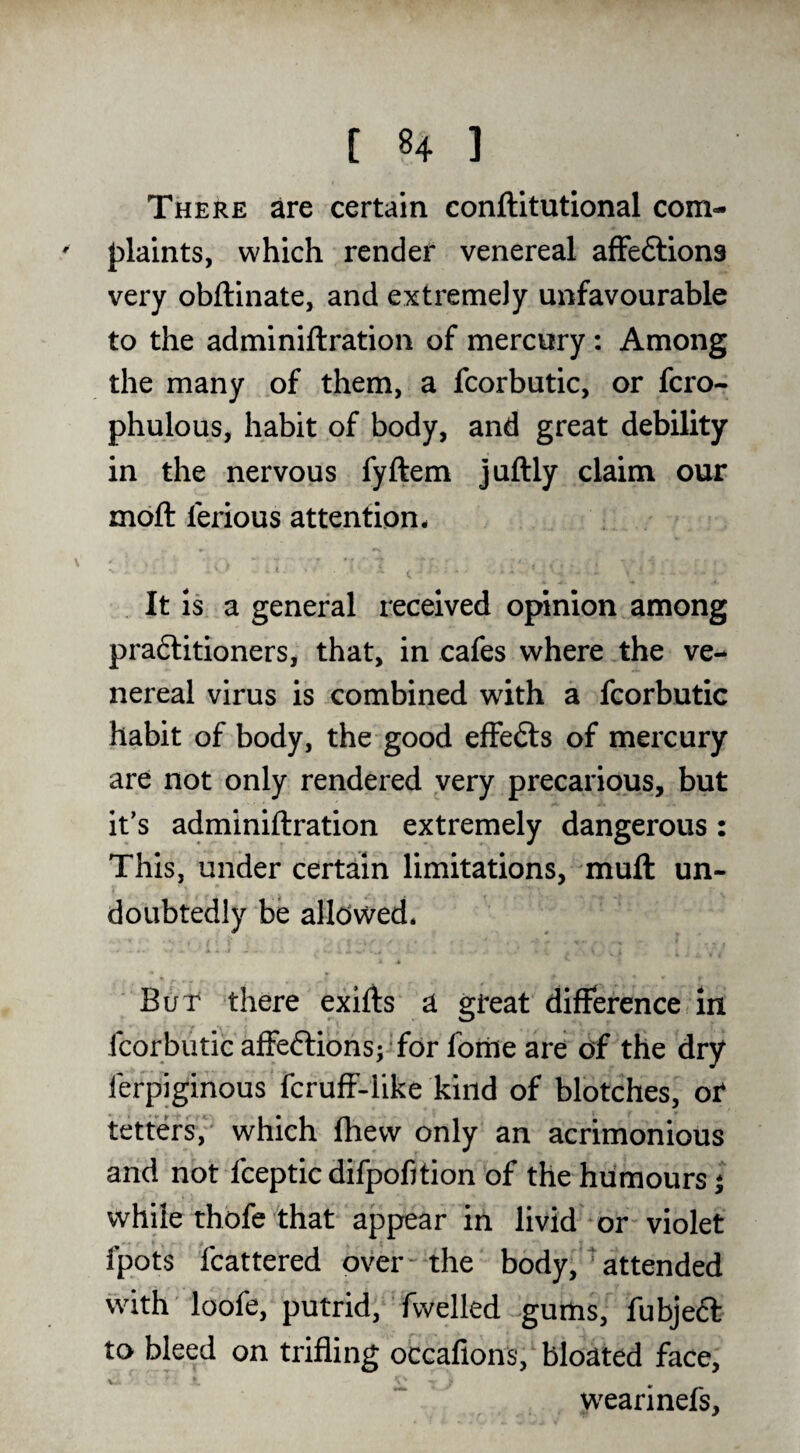 There are certain conftitutional com- J)laints, which render venereal afFeftions very obftinate, and extremely unfavourable to the adminiftration of mercury: Among the many of them, a fcorbutic, or fcro- phulous, habit of body, and great debility in the nervous fyftem juftly claim our moft ferious attention- It is a general received opinion among pradlitioners, that, in cafes where the ve¬ nereal virus is combined with a fcorbutic habit of body, the good effedts of mercury are not only rendered very precarious, but it’s adminiftration extremely dangerous: This, under certain limitations, muft un¬ doubtedly be alldwed- But there exifts a great difference in fcorbutic affeftions;' for foriie are of the dry ferpiginous fcruff-like kind of blotches, or tetters,' which (hew only an acrimonious and not fceptic difpofition of the humours 1 while thofe that appear in livid or violet fpots fcattered over the body, attended with loofe, putrid, fwelled ^gums, fubjeft to bleed on trifling occafions, bloated face, wearinefs.