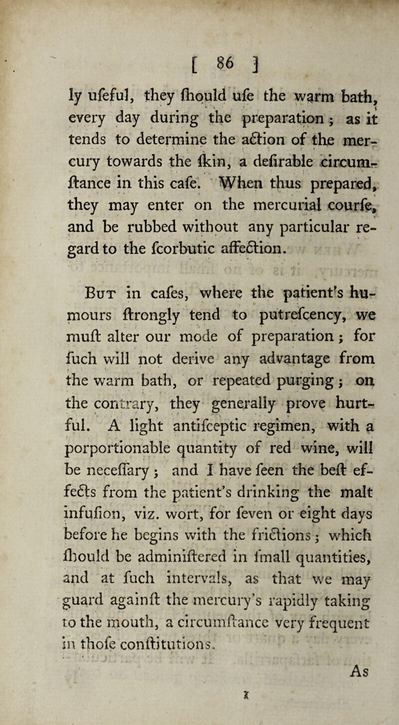 ly ufeful, they (hould ufe the wgtrm bath, every day during the preparation; as it tends to determine the aftion of the mer¬ cury towards the Ikin, a defirable circuni- ftance in this cafe. When thus prepared, they may enter on the mercurial courfe, and be rubbed without any particular re¬ gard to the fcorbutic afFeftion. But in cafes, where the patient's hu¬ mours ftrongly tend to putrefcency, we mufl: alter our mode of preparation; for fuch will not derive any advantage from the warm bath, or repeated purging; on the contrary, they generally prove hurt¬ ful. A light antifceptic regimen, with a i - ' porportionable quantity of red wine, will be neceflary j and I have feen the beft ef- fefts from the patient’s drinking the malt infufion, viz. wort, for feven or eight days before he begins with the fri6tions; which fliould be adminiftered in fmall quantities, and at fuch intervals, as that we may guard againft the mercury’s rapidly taking to the mouth, a circumftance very frequent in thofe conftitutions. As X