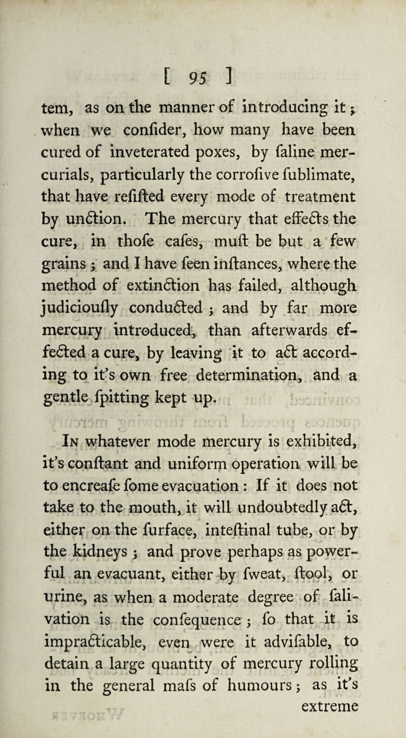 tern, as on the manner of introducing it; . when we confider, how many have been cured of inveterated poxes, by faline mer¬ curials, particularly the corrolive fublimate, that have refifted every mode of treatment by undlion. The mercury that effefts the cure, in thofe cafes, muft be but a few grains •, and I have feen inftances, where the method of extinftion has failed, although judicioufly conduced j and by far more mercury introduced, than afterwards ef- fedted a cure, by leaving it to aft accord¬ ing to if s own free determination, and a gentle fpitting kept up. In whatever mode mercury is exhibited, it*s Gonftant and uniform operation will be to encreafe fome evacuation: If it does not take to the mouth, it will undoubtedly aft, either on the furface, inteftinal tube, or by the kWneys 3 and prove perhaps as power¬ ful an evacuant, either by fweat, ftool, or urine, as when a moderate degree of fali- vation is the confequence 5 fo that it is imprafticable, even were it advifable, to detain a large quantity of mercury rolling in the general mafs of humours j as if s extreme