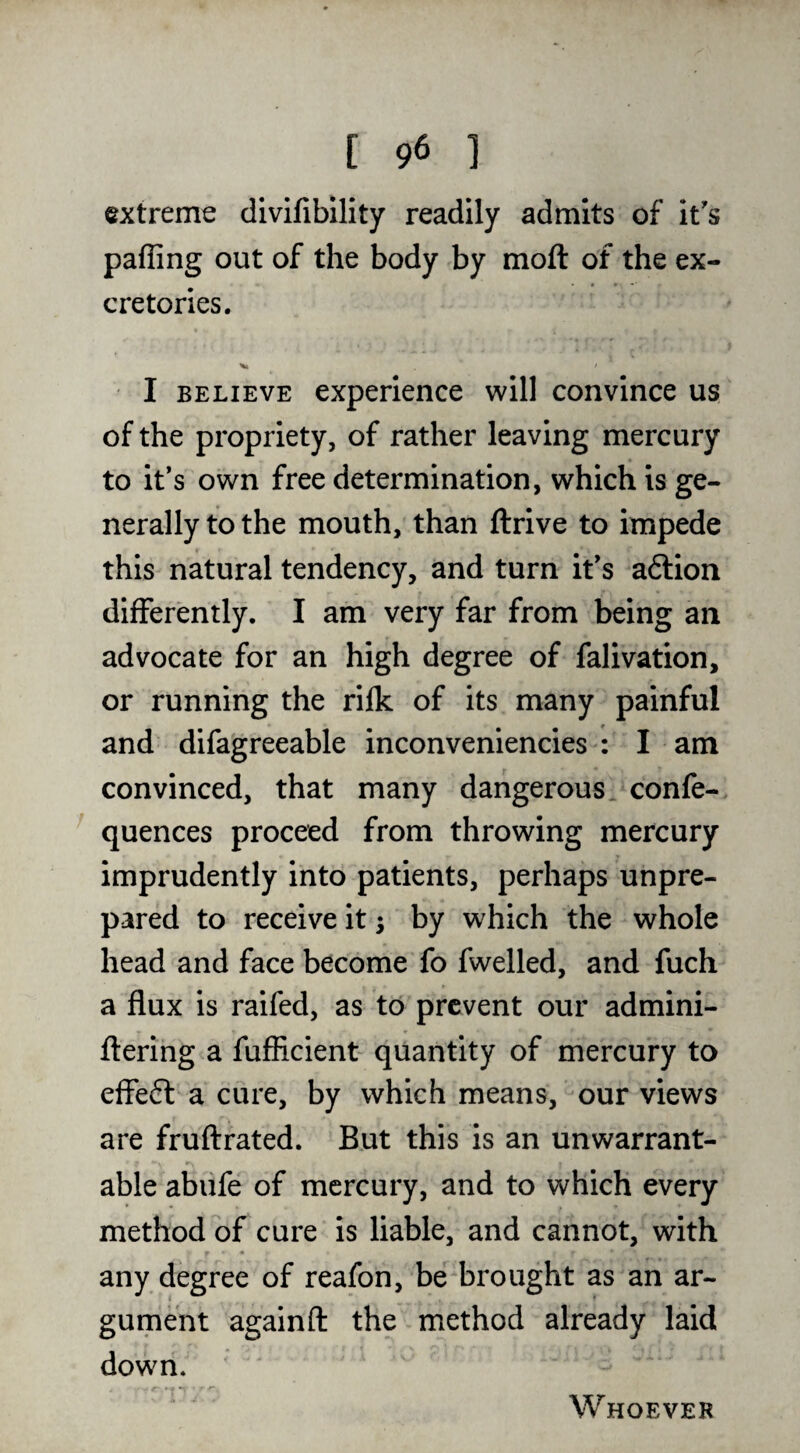 extreme divifibility readily admits of it's paffing out of the body by moft of the ex- cretories. I BELIEVE experience will convince us of the propriety, of rather leaving mercury to it’s own free determination, which is ge¬ nerally to the mouth, than ftrive to impede this natural tendency, and turn it’s adtion differently. I am very far from being an advocate for an high degree of falivation, or running the rilk of its many painful and difagreeable inconveniencies : I am convinced, that many dangerous confe- quences proceed from throwing mercury imprudently into patients, perhaps unpre¬ pared to receive it; by which the whole head and face become fo fwelled, and fuch a flux is raifed, as to prevent our admini- ftering a fuffleient quantity of mercury to effeft a cure, by which means, our views are fruflrated. But this is an unwarrant¬ able abiife of mercury, and to which every method of cure is liable, and cannot, with any degree of reafon, be brought as an ar¬ gument againft the method already laid down. Whoever