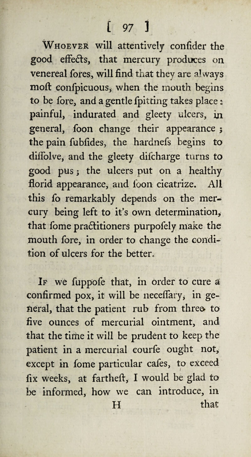 Whoever will attentively confider the good efFefts, that mercury produces on venereal fores, will find that they are always moft eonfpicuous, when the mouth begins to be fore, and a gentle fpitdng takes place: painful, indurated and gleety ulcers, hi general, foon change their appearance ; the pain fubfides, the hardnefs begins to dilfolve, and the gleety difcharge turns to good pus; the ulcers put on a healthy florid appearance, and foon cicatrize. All this fo remarkably depends on the mer¬ cury being left to it's own determination, that fome pradlitioners purpofely make the mouth fore, in order to change the condi¬ tion of ulcers for the better^ If we fuppofe that, in order to cure a confirmed pox, it will be neceflary, in ge¬ neral, that the patient rub from threo to five ounces of mercurial ointment, and that the time it will be prudent to keep the patient in a mercurial courfe ought not, except in fome particular cafes, to exceed fix weeks, at fartheft, I would be glad to be informed, how we can introduce, in H that