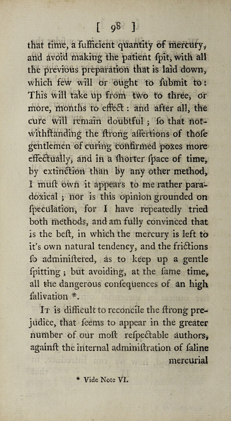 that titnty a fujffieient quantity of iriefcilfy^ and avoid making the patient fpit, with all the previous preparation that is laid down, which feW will Or oUght to fubmit to t This will take up from tWo to three, or more, months to effeft: and after all, the cute will remain doubtful ; fo that not- withflandiug the ftrohg affertions of thofe gentlemen of curing confirmed poxes more effectually, and in a fllorter fpace of time, by extinClioii than by any Other method, I muft own it appears to me rather para¬ doxical ; nor Is this opinion grounded on fpeculation, for I have repeatedly tried both methods, and am fully convinced that is the beft, in which the mercury is left to it's own natural tendency, and the friClIons fo adminiftered, as to keep up a gentle fpitting; but avoiding, at the fame time, all the dangerous confequences of an high falivation It is difficult to reconcile the ftrong pre¬ judice, that feems to appear in the greater number of our molt refpeClable authors^ againft the internal adminiftration of faline mercurial