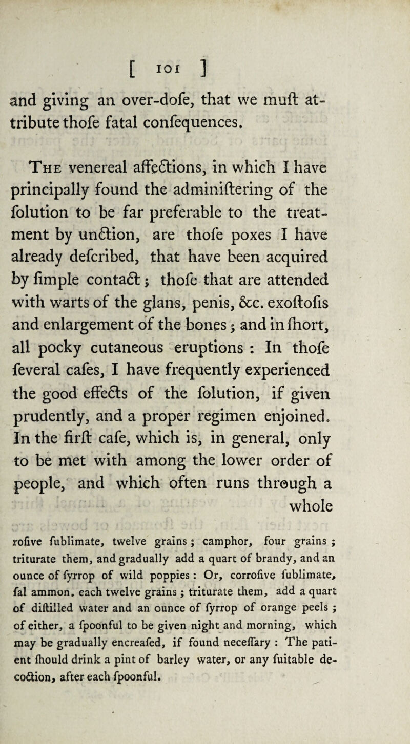 and giving an over-dofe, that we muft at¬ tribute thofe fatal confequences. The venereal affeftions, in which I have principally found the adminiftering of the folution to be far preferable to the treat¬ ment by unftion, are thofe poxes I have already defcribed, that have been acquired by Ample contaft; thofe that are attended with warts of the glans, penis, &c. exoftofis and enlargement of the bones 5 and in fhort, all pocky cutaneous eruptions : In thofe feveral cafes, I have frequently experienced tlie good effefts of the folution, if given prudently, and a proper regimen enjoined. In the firft cafe, which is, in general, only to be met with among the lower order of people, and which often runs through a whole rolive fublimate, twelve grains; camphor, four grains ; triturate them, and gradually add a quart of brandy, and an ounce of fyrrop of wild poppies: Or, corrolive fublimate, fal ammon, each twelve grains; triturate them, add a quart of diftilled water and an ounce of fyrrop of orange peels; of either, a fpoonful to be given night and morning, which may be gradually encreafed, if found necelTary : The pati¬ ent Ihould drink a pint of barley water, or any fuitable de- coftion, after each fpoonful.