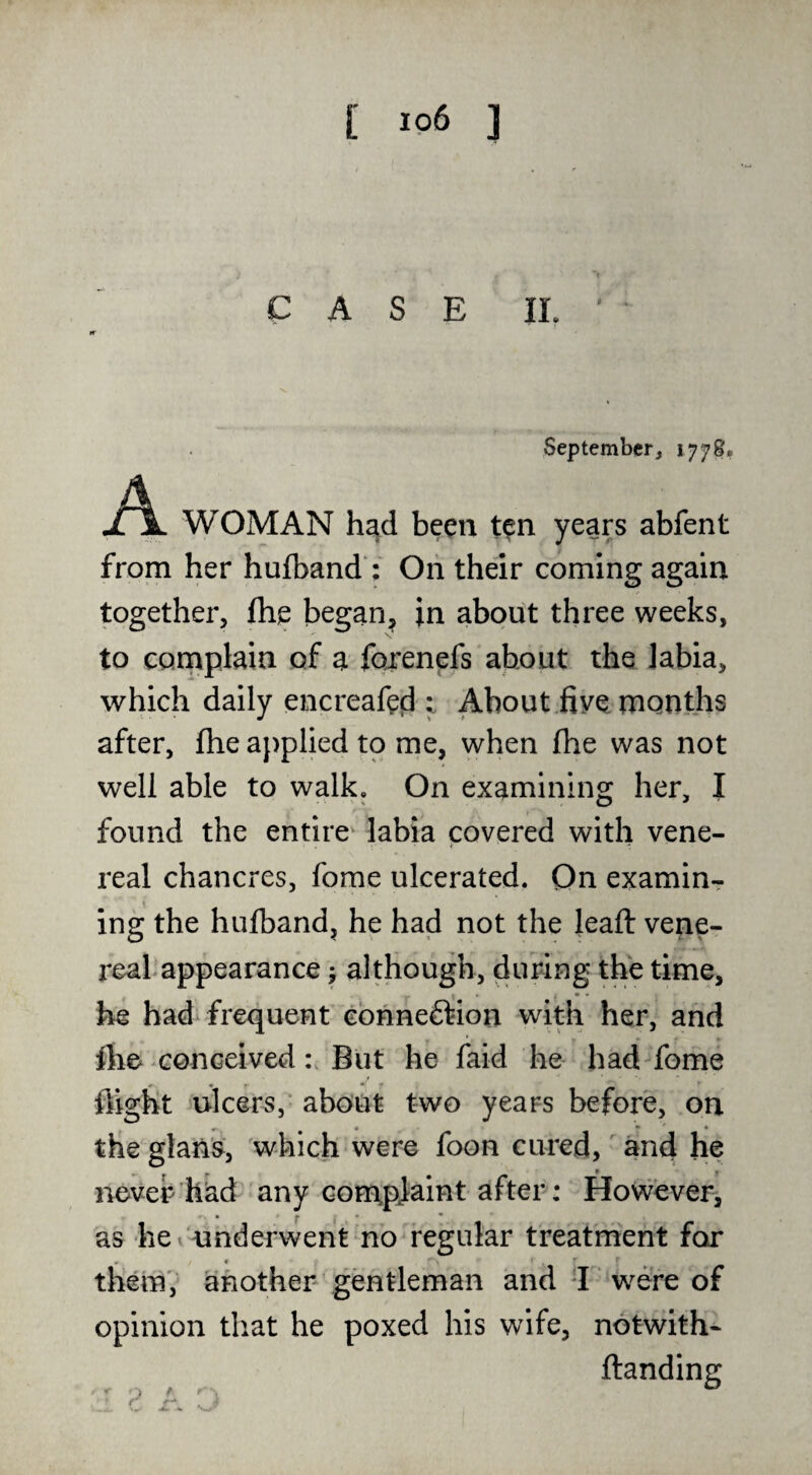 CASE II. Septemberj 1778, A WOMAN had been ten years abfent from her hufband : Oh thdr coming again together, ftie began^ in about three weeks, to complain of a fqrenefs about the labia, which daily encreafed t About five months after, fhe applied to rne, when fhe was not well able to walk. On examining her, I found the entire* labia covered with vene¬ real chancres, fome ulcerated. On examinr 1 ing the hulband, he had not the leaft vene¬ real appearance j although, during the time, he had frequent cbnneftion with her, and ihe ^Gonceived But he faid he had fome ^ w • * flight ulcers, about two years before, on the glaiis, which wero foon cured, and he never had any conapjaint after: Hovvever, » f I * * as he^'underwent no regular treatment for » ♦ them' another gentleman and d were of opinion that he poxed his wife, notwith- ftanding