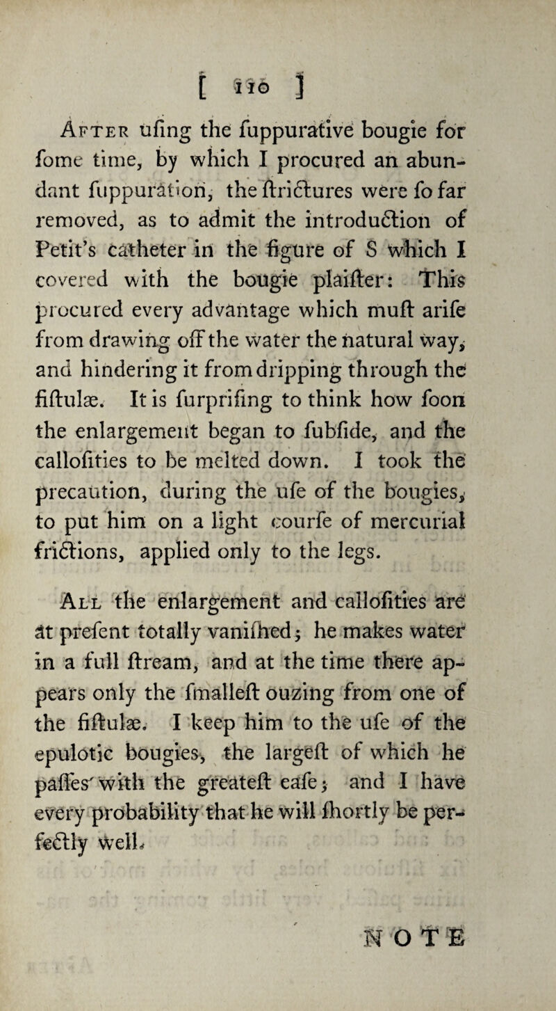 i Ub 3 After tifing the fuppurative bougie for fome time, by which I procured an abun¬ dant fuppuri^tiori, the ftriftures were fo far removed, as to admit the introdu6lion of Petit’s catheter in the figure of S which I covered with the bougie plaifter: This procured every advantage which muft arife from drawing off the water the natural way, and hindering it from dripping through the fiftulae. It is furprifing to think how foon the enlargement began to fubfide, and the callbfities to be melted down, I took the’ precaution, during the ufe of the bougies, to put him on a light courfe of mercurial friftions, applied only to the legs. All the enlargement and callofities are at prefent totally vanifhed^ he makes water in a full ftream, and at the time there ap¬ pears only the fmalleft ouzing from one of the fiftulae. I keep him to the ufe of the epulotic bongies;, the largeft of which he paffes' with the gre'ateft eafe; and I have every probability that he will fhortly be per- feftly WelL