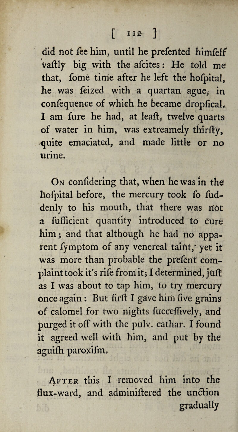 did not fee him, until he prefehted himfelf vaftly big with the afcites: He told me that, fome time after he left the hofpital, he was feized with a quartan ague^ in confequence of which he became dropficaL I am fure he had, at leaft, twelve quarts of water in him, w^as extreamely thirfty, ^uite emaciated, and made little or no urine. On conlidering that, when he was in the hofpital before, the mercury took fo fud- denly to his mouth, that there was not a fufhcient quantity introduced to cure him; and that although he had no appa¬ rent fymptom of any venereal taint,* yet it was more than probable the prefent com- plainttook it’s rife fromit; I determined, juft as I was about to tap him, to try mercury once again: But firft I gaive him five grains of calomel for two nights fuccefiively, and purged it off with the pulv. cathar. I found it agreed well with him, and put by the aguifh paroxifm. After this I removed him into the flux-ward, and adminiftered the un6lion gradually