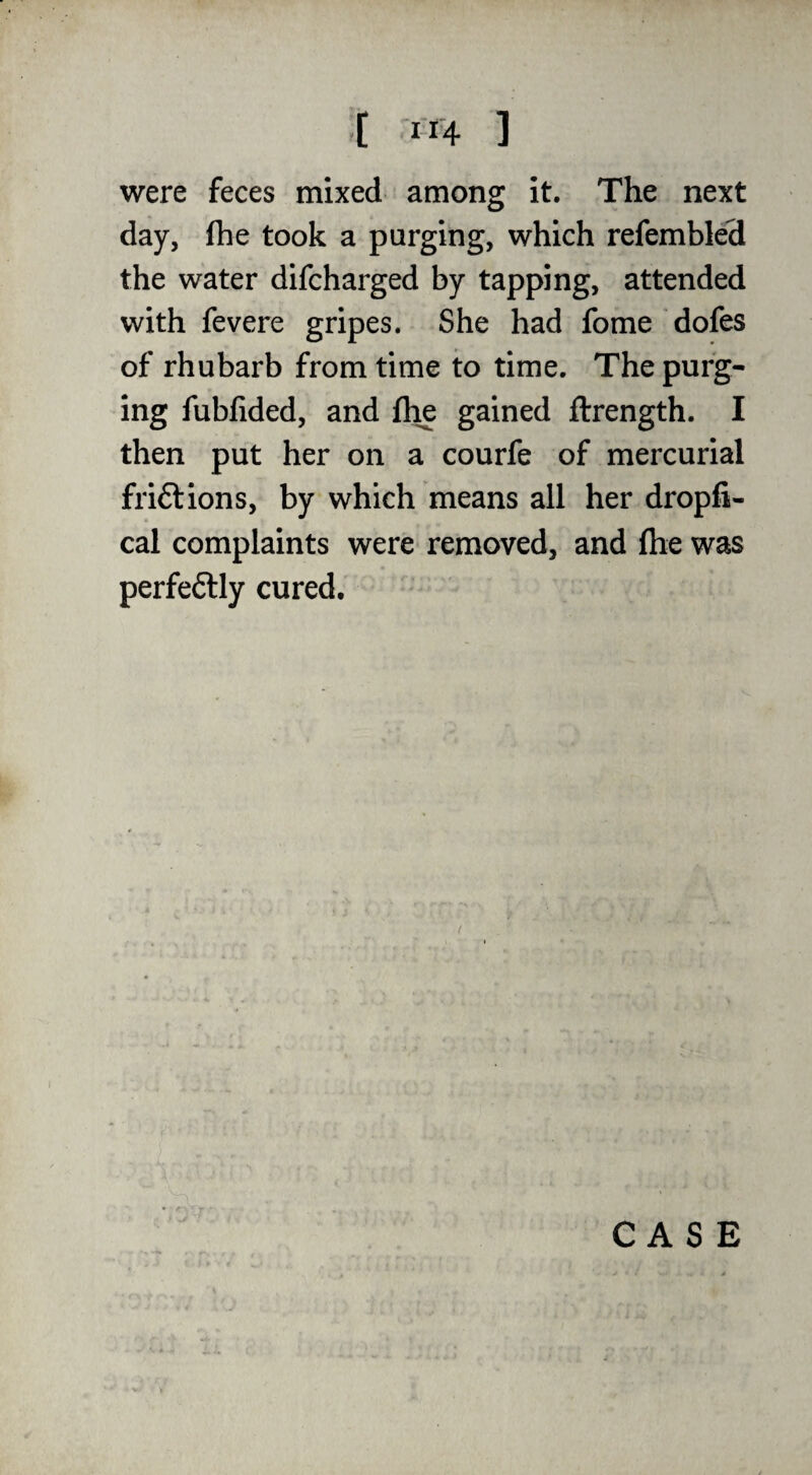 were feces mixed among it. The next day, fhe took a purging, which refembled the water difcharged by tapping, attended with fevere gripes. She had fome dofes of rhubarb from time to time. The purg¬ ing fubfided, and fhe gained ftrength. I then put her on a courfe of mercurial friftions, by which means all her dropfi- cal complaints were removed, and fhe was perfectly cured. CASE