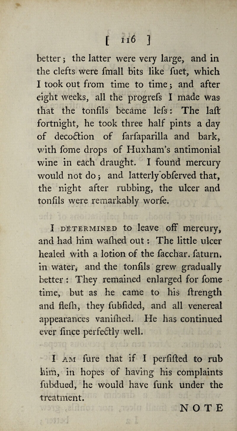 better; the latter were very large, and in the clefts were fmall bits like fuet, which I took out from time to time j and after eight weeks, all the progrefs I made was that the tonfils became lefs t The laft fortnight, he took three half pints a day of decoftion of farfaparilla and bark, with fome drops of Huxham's antimonial wine in each draught. I found mercury would not do; and latterly obferved that, the night after rubbing, the ulcer and tonfils were remarkably worfe. I DETERMINED to leavc ofF mercuiy, and had him walhed out: The little ulcer healed with a lotion of the facchar. faturn. in water, and the tonfils grew gradually better : They remained enlarged for fome - time, but as he came to his ftrength and flefh, they fubfided, and all venereal appearances vaniflied. He has continued ever fince perfeftly well. I AM fure that if I perfifted to rub him, in hopes of having his complaints fubdued, he would have funk under the treatment.
