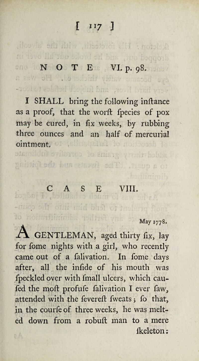 NOTE VI. p. 98. I SHALL bring the following inftance as a proof, that the worft fpecies of pox may be cured, in fix weeks, by rubbing three ounces and an half of mercurial ointment. CA SE VIII. May 1778. GENTLEMAN, aged thirty fix, lay for fome nights with a girl, who recently came out of a falivation. In fome days after, all the infide of his mouth was fpeckled over with fmall ulcers, which cau- fed the mpft profufe falivation I ever faw, attended with the fevered: fweats; fo that, in the courfe of three weeks, he was melt- ed down from a robuft man to a mere Ikeleton: