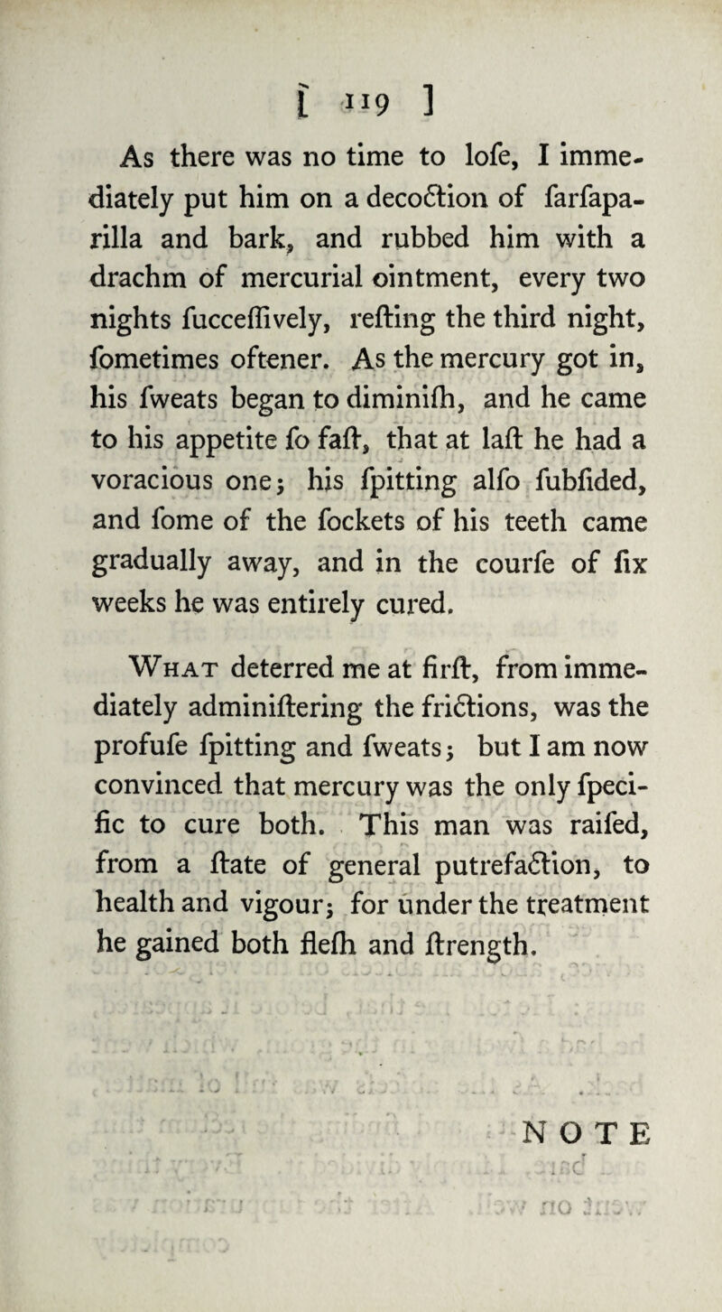 As there was no time to lofe, I imme¬ diately put him on a decoftion of farfapa- rilla and bark, and rubbed him with a drachm of mercurial ointment, every two nights fucceffively, refting the third night, fometimes oftener. As the mercury got in, his fweats began to diminifh, and he came to his appetite fo faff, that at laft he had a voracious one 5 his fpitting alfo fubfided, and fome of the fockets of his teeth came gradually away, and in the courfe of fix weeks he was entirely cured. What deterred me at firft, from imme¬ diately adminiftering the friftions, was the profufe fpitting and fweats; but I am now convinced that mercury was the only fpeci- fic to cure both. This man was raifed, from a ftate of general putrefaflion, to health and vigour; for under the treatrnent he gained both flefli and ftrength. NOTE . c