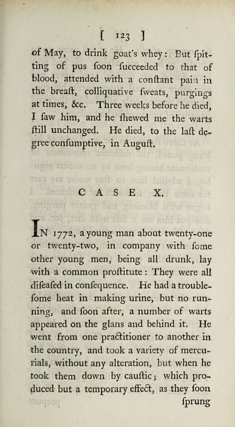 of May, to drink goat’s whey : But fpit-^ ting of pus foon fucceeded to that of blood, attended with a conftant pain in the breaft, colliquative fweats, purgings at times, &e. Three weeks before he died, I faw him, and he fliewed me the warts ftill unchanged. He died, to the laft de¬ gree confumptive, in Auguft, CASE, X, In 1772, a young man about twqnty-one or twenty-two, in company with feme other young men, being all drunk, lay with a common proftitute: They were all difeafed in confequence. He had a trouble- fome heat in making urine, but no run¬ ning, and foon after, a number of warts appeared on the glans and behind it. He went from one praftitioner to another in the country, and took a variety of mercu¬ rials, without any alteration, but when he took them down by cauftic 5 which pro¬ duced but a temporary effeft, as they foon fprung