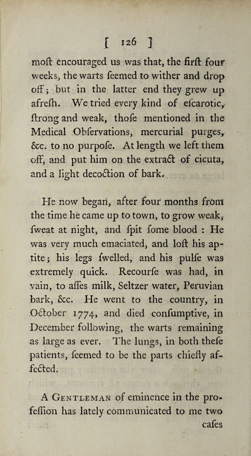 moft encouraged us was that, the firfl: four weeks, the warts feemed to wither and drop off; but in the latter end they grew up afrefh. We tried every kind of efcarotic, ftrong and weak, thofe mentioned in the Medical Obfervations, mercurial purges, &c. to no purpofe. At length we left them off, and put him on the extraft of cicuta, and a light deco6lion of bark^ He now began, after four months front the time he came up to town, to grow weak, fweat at night, and fpit fome blood : He was very much emaciated, and loft his ap- tite; his legs fwelled, and his pulfe was extremely quick. Recourfe was had, in vain, to affes milk, Seltzer water, Peruvian bark, &c. He went to the country, in -Oftober 1774, and died confumptive, in December following, the warts remaining as large as ever. The lungs, in both thefe patients, feemed to be the parts chiefly af- fefted. A Gentleman of eminence in the pro- feffion has lately communicated to me two cafes