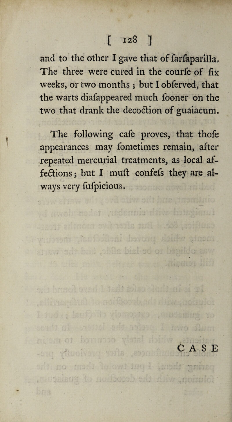 and to the other I gave that of farfaparilla. The three were cured in the courfe of fix weeks, or two months ; but I obferved, that the warts diafappeared much fooner on the two that drank the deco6lion of guaiacum. The following cafe proves, that thofe appearances may fometimes remain, after repeated mercurial treatments, as local af- feftions; but I muft confefs they are al¬ ways very fufpicious. CASE