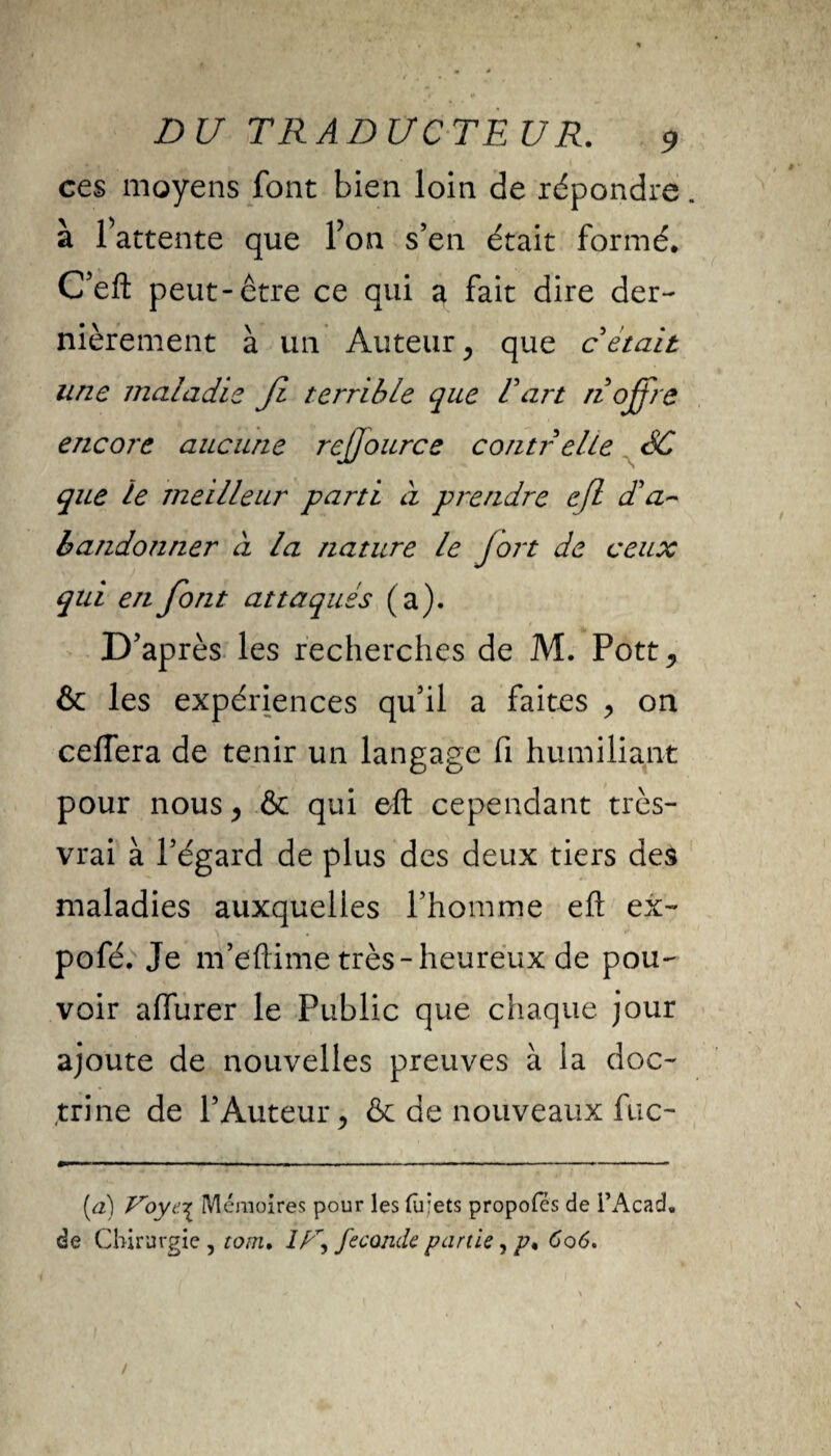 ces moyens font bien loin de répondre. à l’attente que l’on s’en était formé. C’efl: peut-être ce qui a fait dire der¬ nièrement à un Auteur, que c était une maladie Ji terrible que l'art ri offre encore aucune rejjource contr elle SC que le meilleur parti à prendre c(l d'a~ bandonner à la nature le fort de ceux qui en font attaqués (a). D’après les recherches de M. Pott, & les expériences qu’il a faites , on ceffera de tenir un langage fi humiliant pour nous , & qui eft cependant très- vrai à l’égard de plus des deux tiers des maladies auxquelles Phomme efl: ex- pofé. Je m’eftime très-heureux de pou¬ voir affurer le Public que chaque jour ajoute de nouvelles preuves à la doc¬ trine de l’Auteur, & de nouveaux fuc- (a) Voye.-^ Mémoires pour les (u’ets propofes de l’Acad. de Chirurgie , tom, //r, fécondé partie, 606.