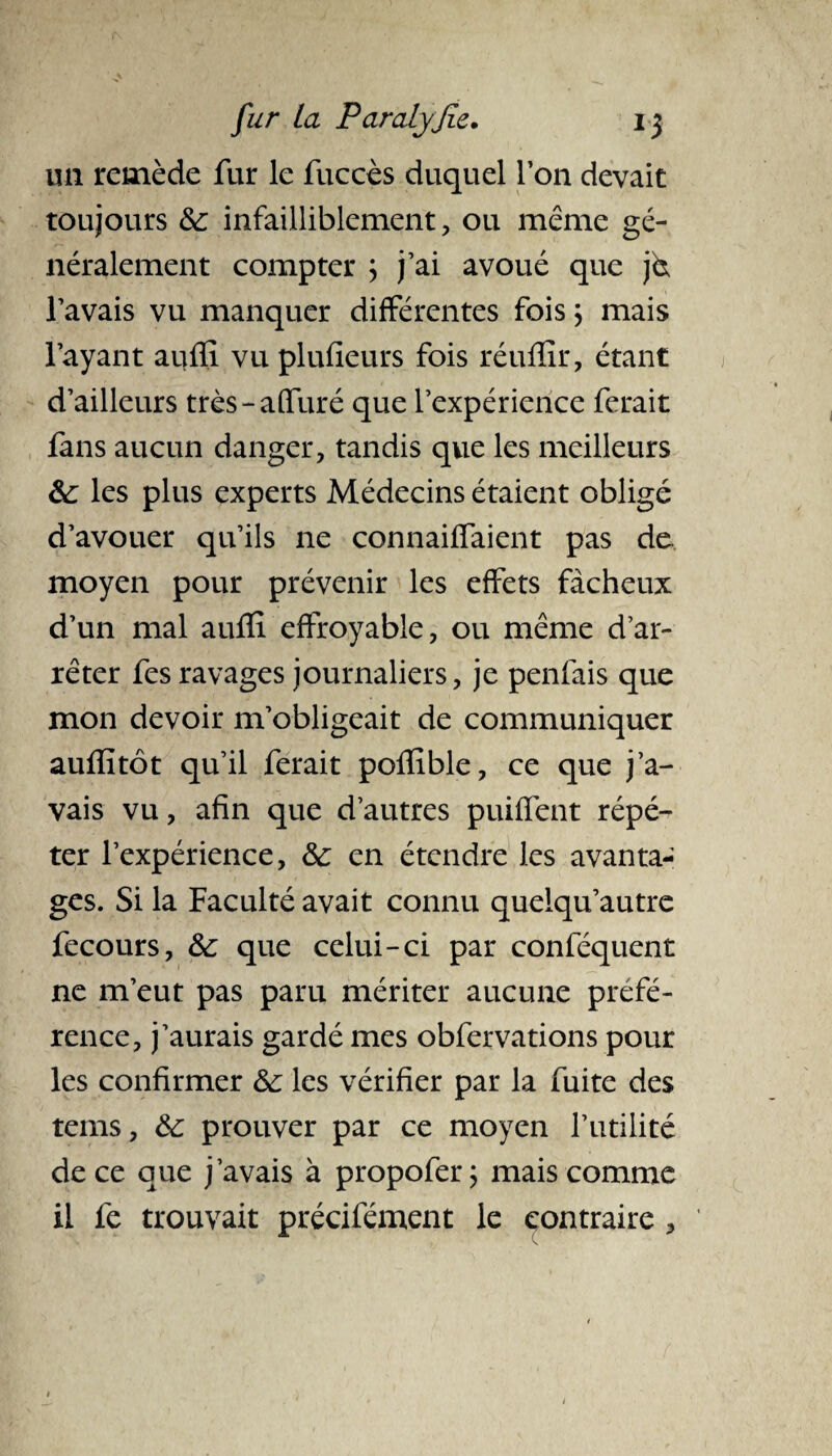 un remède fur le fuccès duquel l’on devait toujours 8c infailliblement , ou même gé¬ néralement compter ; j’ai avoué que j& l’avais vu manquer différentes fois ; mais l’ayant aufïi vu plufieurs fois réufîir, étant d’ailleurs très-affiné que l’expérience ferait fans aucun danger, tandis que les meilleurs 8c les plus experts Médecins étaient obligé d’avouer qu’ils 11e connaiffaient pas de moyen pour prévenir les effets fâcheux d’un mal aufïi effroyable, ou même d’ar¬ rêter fes ravages journaliers, je penfais que mon devoir m’obligeait de communiquer aufîitôt qu’il ferait pofïible, ce que j’a¬ vais vu, afin que d’autres puiffent répé¬ ter l’expérience, 8c en étendre les avanta¬ ges. Si la Faculté avait connu queiqu’autre fecours, 8c que celui-ci par conféquent ne m’eut pas paru mériter aucune préfé¬ rence, j’aurais gardé mes obfervations pour les confirmer 8c les vérifier par la fuite des tems, 8c prouver par ce moyen l’utilité de ce que j’avais à propofer; mais comme il fe trouvait précifément le contraire ,