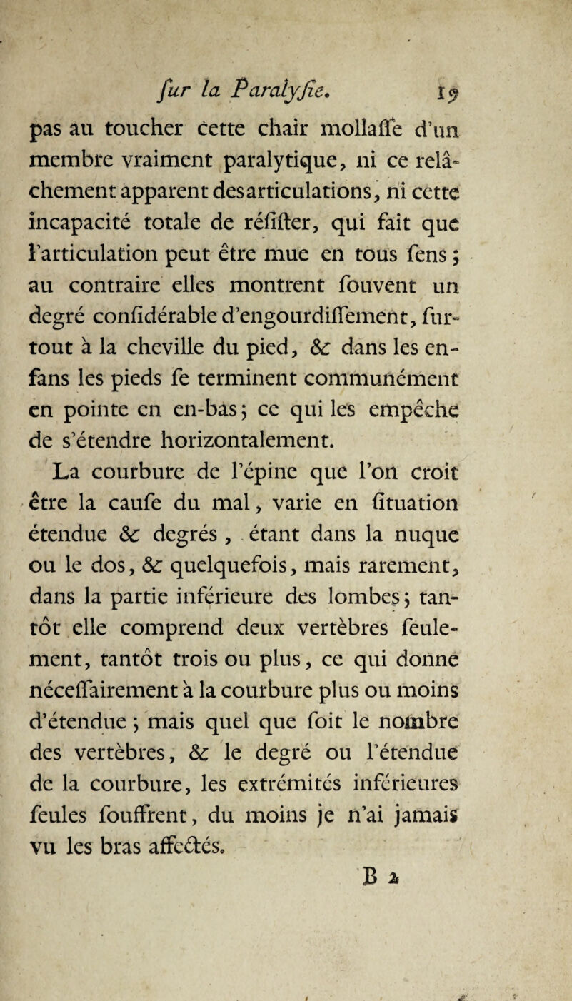 pas au toucher cette chair mollaffe cTun membre vraiment paralytique, ni ce relâ¬ chement apparent désarticulations, ni cette incapacité totale de réfifter, qui fait que l’articulation peut être mue en tous fens ; au contraire elles montrent fouvent un degré confidérable d’engourdiffement, fur- tout à la cheville du pied, &: dans les en- fans les pieds fe terminent communément en pointe en en-bas ; ce qui les empêche de s’étendre horizontalement. La courbure de l’épine que l’on croit être la caufe du mal, varie en fituation étendue &: degrés , étant dans la nuque ou le dos, & quelquefois, mais rarement, dans la partie inférieure des lombes ; tan¬ tôt elle comprend deux vertèbres feule¬ ment, tantôt trois ou plus, ce qui donne néceffairement à la courbure plus ou moins d’étendue *, mais quel que foit le nombre des vertèbres, &; le degré ou l’étendue de la courbure, les extrémités inférieures feules fouffrent, du moins je n’ai jamais vu les bras affedés. B 2i
