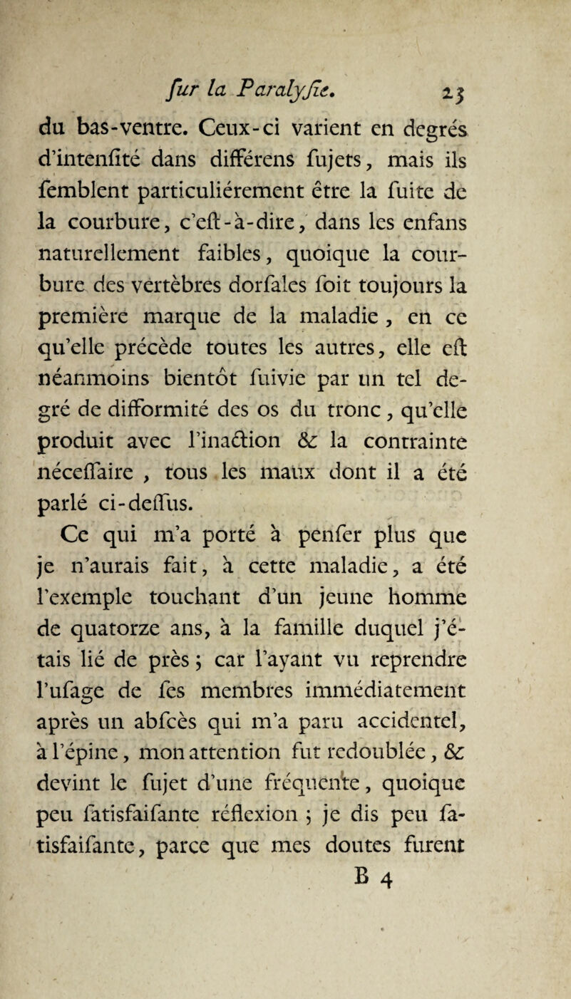 du bas-ventre. Ceux-ci varient en degrés d’intenfité dans différons fujets, mais ils femblent particuliérement être la fuite de la courbure, c’eft-à-dire, dans les enfans naturellement faibles, quoique la cour¬ bure des vertèbres dorfales foit toujours la première marque de la maladie , en ce qu’elle précède toutes les autres, elle eft néanmoins bientôt fuivie par un tel de¬ gré de difformité des os du tronc, qu’elle produit avec l’inaftion & la contrainte néceffaire , tous les maux dont il a été parlé ci-deffus. Ce qui m’a porté à penfer plus que je n’aurais fait, à cette maladie, a été l’exemple touchant d’un jeune homme de quatorze ans, à la famille duquel j’é¬ tais lié de près ; car l’ayant vu reprendre l’ufage de fes membres immédiatement après un abfcès qui m’a paru accidentel, à l’épine, mon attention fut redoublée, & devint le fujet d’une fréquente, quoique peu latisfaifante réflexion \ je dis peu fa- tisfaifante, parce que mes doutes furent B 4