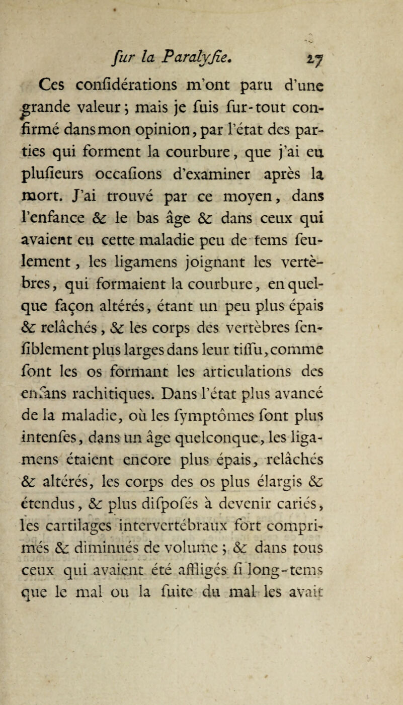 Ces confidérations m’ont paru d’une grande valeur; niais je fuis fur-tout con¬ firmé dans mon opinion, par l’état des par¬ ties qui forment la courbure, que j’ai eu plufieurs occasions d’examiner après la mort. J’ai trouvé par ce moyen, dans l’enfance &: le bas âge &: dans ceux qui avaient eu cette maladie peu de tems feu¬ lement , les ligamens joignant les vertè¬ bres, qui formaient la courbure, en quel¬ que façon altérés, étant un peu plus épais &: relâchés , &: les corps des vertèbres fen- fiblement plus larges dans leur tiflu,comme font les os formant les articulations des enfans rachitiques. Dans l’état plus avancé de la maladie, ou les fymptomes font plus intenfes, dans un âge quelconque, les liga¬ mens étaient encore plus épais, relâchés &: altérés, les corps des os plus élargis &c étendus, & plus difpofés à devenir cariés, les cartilages intervertébraux fort compri¬ més &: diminués de volume ; & dans tous ceux qui avaient été affligés fi long-tems que le mal ou la fuite du mai les avait