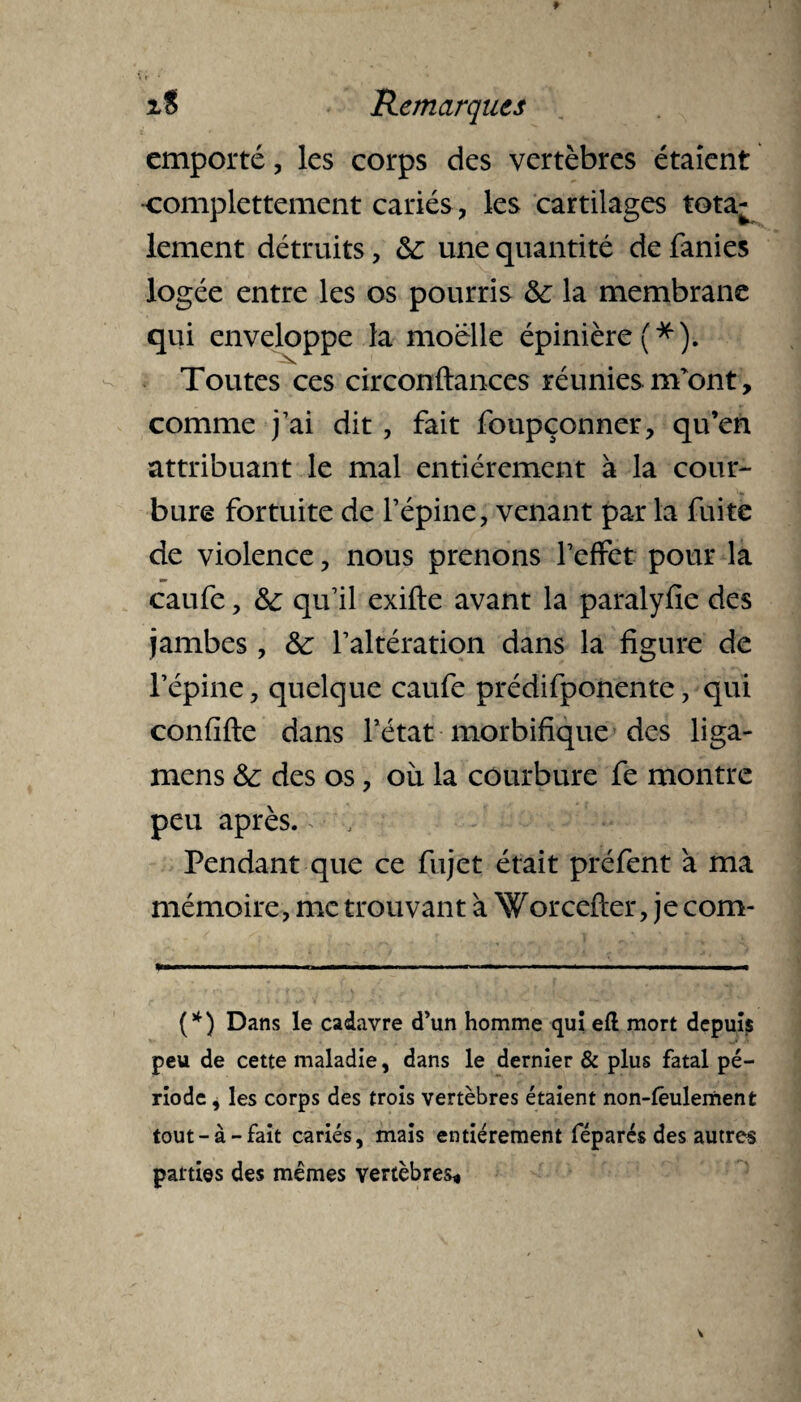 emporté, les corps des vertèbres étaient •complettement cariés , les cartilages tota¬ lement détruits, &: une quantité de fanies logée entre les os pourris & la membrane qui enveloppe la moelle épinière (*). Toutes ces circonftances réunies refont, comme j’ai dit , fait foupçonner, qu’en attribuant le mal entièrement à la cour¬ bure fortuite de l’épine, venant par la fuite de violence, nous prenons l’effet pour la caufe, & qu’il exifte avant la paralyfie des jambes, &: l’altération dans la figure de l’épine, quelque caufe prédifponente, qui confifte dans l’état morbifique des liga- mens &: des os, où la courbure fe montre peu après. Pendant que ce fujet était préfent à ma mémoire, me trouvant à Worcefter, je corn* (*) Dans le cadavre d’un homme qui efl mort depuis peu de cette maladie, dans le dernier & plus fatal pé¬ riode , les corps des trois vertèbres étaient non-fêulement tout-à-fait cariés, mais entièrement féparés des autres parties des memes vertèbres*