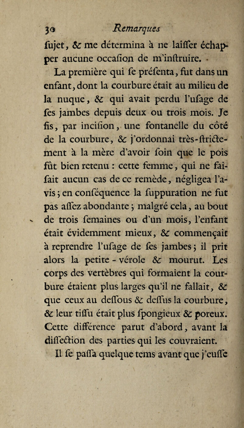 fujet, 6c me détermina à ne laifier échap¬ per aucune occafion de m’inftruire. • La première qui fe préfenta, fut dans un enfant, dont la courbure était au milieu de la nuque, 6c qui avait perdu l’ufage de fes jambes depuis deux ou trois mois. Je fis, par incifion, une fontanelle du côté de la courbure, 6c j’ordonnai très-fidèle¬ ment à la mère d’avoir foin que le pois fût bien retenu : cette femme, qui ne fai- fait aucun cas de ce remède, négligea l’a¬ vis \ en conféquence la fuppuration ne fut pas affez abondante ; malgré cela, au bout - de trois femaines ou d’un mois, l’enfant était évidemment mieux, 6c commençait à reprendre l’ufage de fes jambes ; il prit alors la petite - vérole 6c mourut. Les corps des vertèbres qui formaient la cour¬ bure étaient plus larges qu’il ne fallait, 6c que ceux au defious 6c deffus la courbure, 6c leur tifîu était plus fpongieux 6c poreux. Cette différence parut d’abord, avant la diffeftion des parties qui les couvraient. Il fe paffa quelque tems avant que j’euffe )